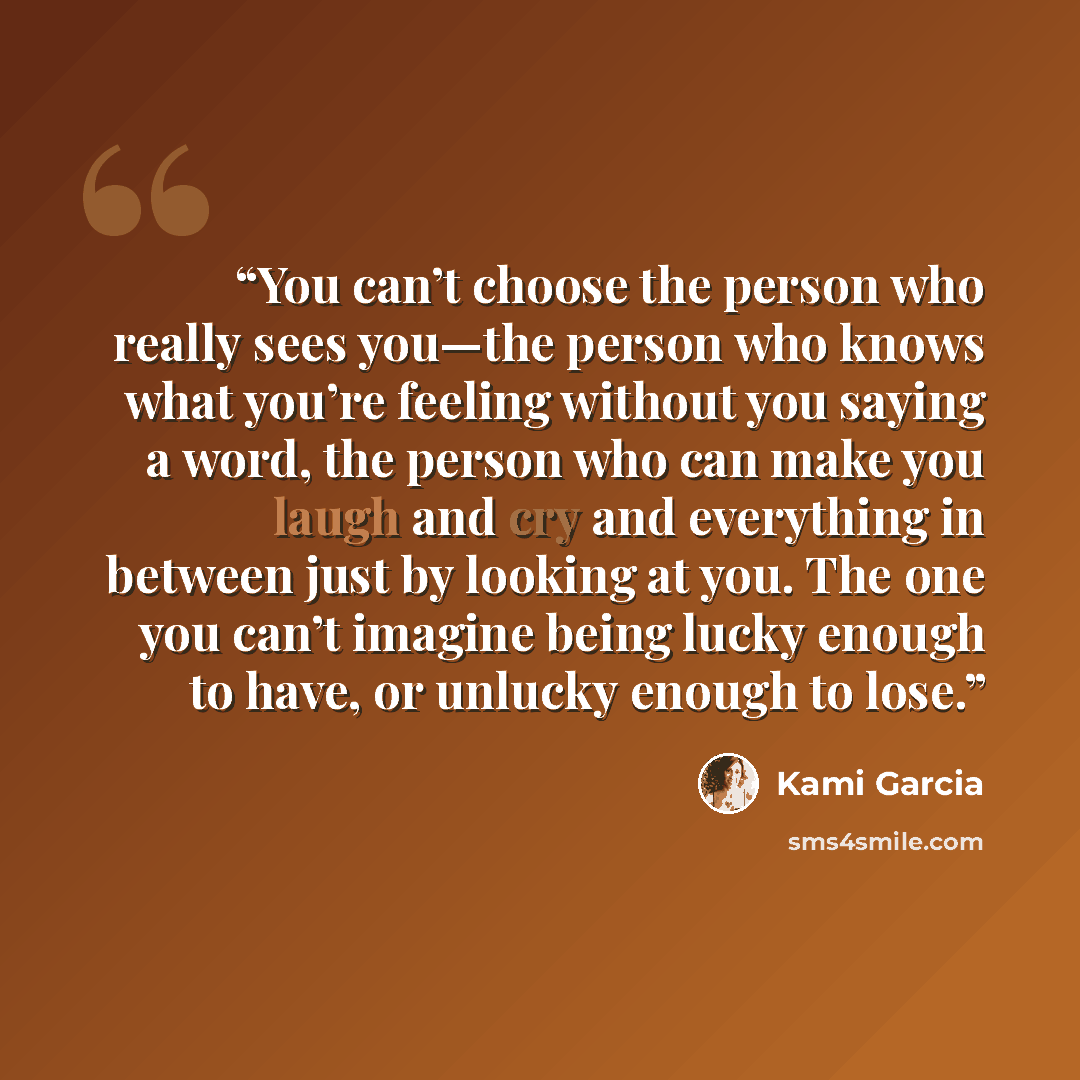 “You can’t choose the person who really sees you—the person who knows what you’re feeling without you saying a word, the person who can make you laugh and cry and everything in between just by looking at you. The one you can’t imagine being lucky enough to have, or unlucky enough to lose.” quote by Kami Garcia
