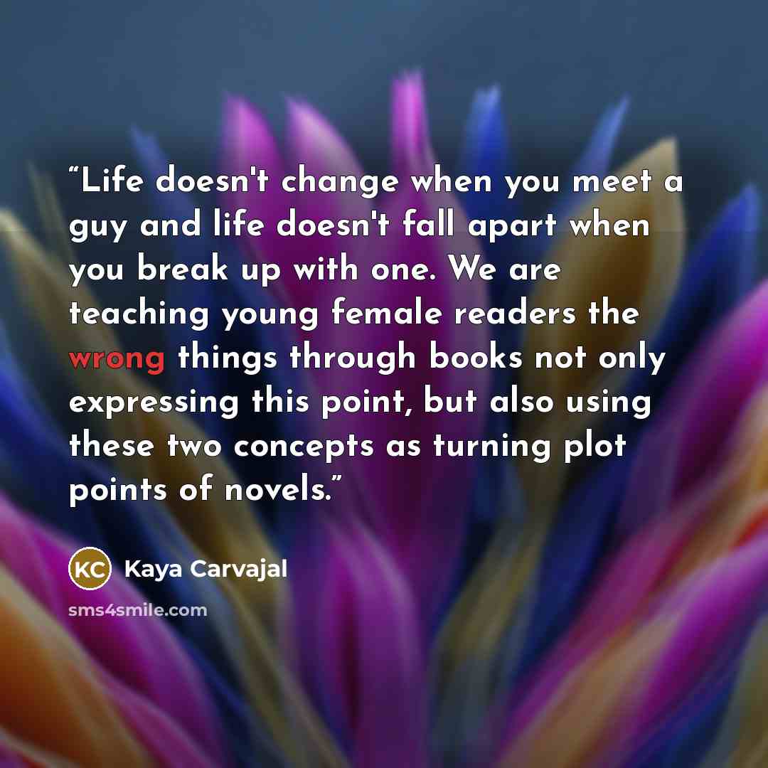 “Life doesn't change when you meet a guy and life doesn't fall apart when you break up with one. We are teaching young female readers the wrong things through books not only expressing this point, but also using these two concepts as turning plot points of novels.” quote by Kaya Carvajal