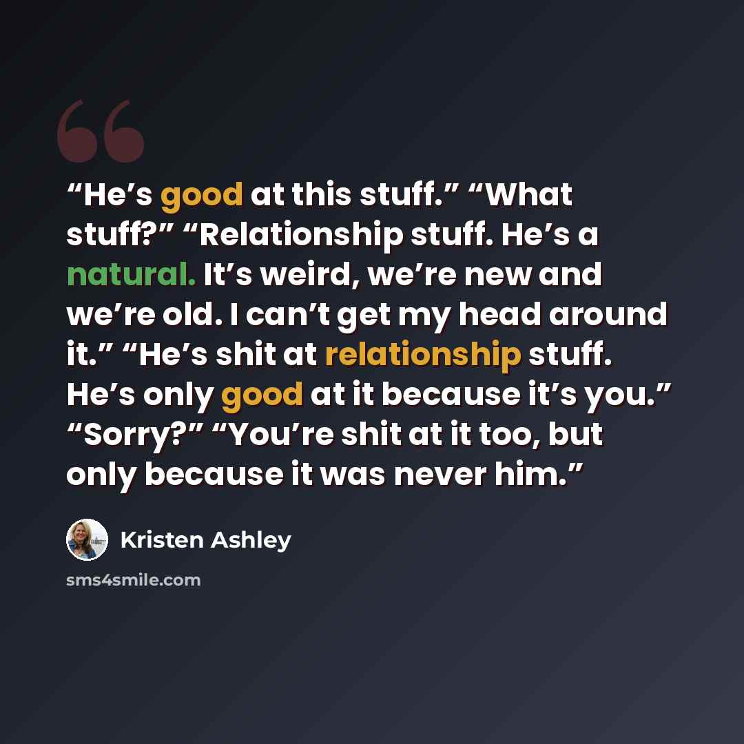 “He’s good at this stuff.” “What stuff?” “Relationship stuff. He’s a natural. It’s weird, we’re new and we’re old. I can’t get my head around it.” “He’s shit at relationship stuff. He’s only good at it because it’s you.” “Sorry?” “You’re shit at it too, but only because it was never him.” quote by Kristen Ashley