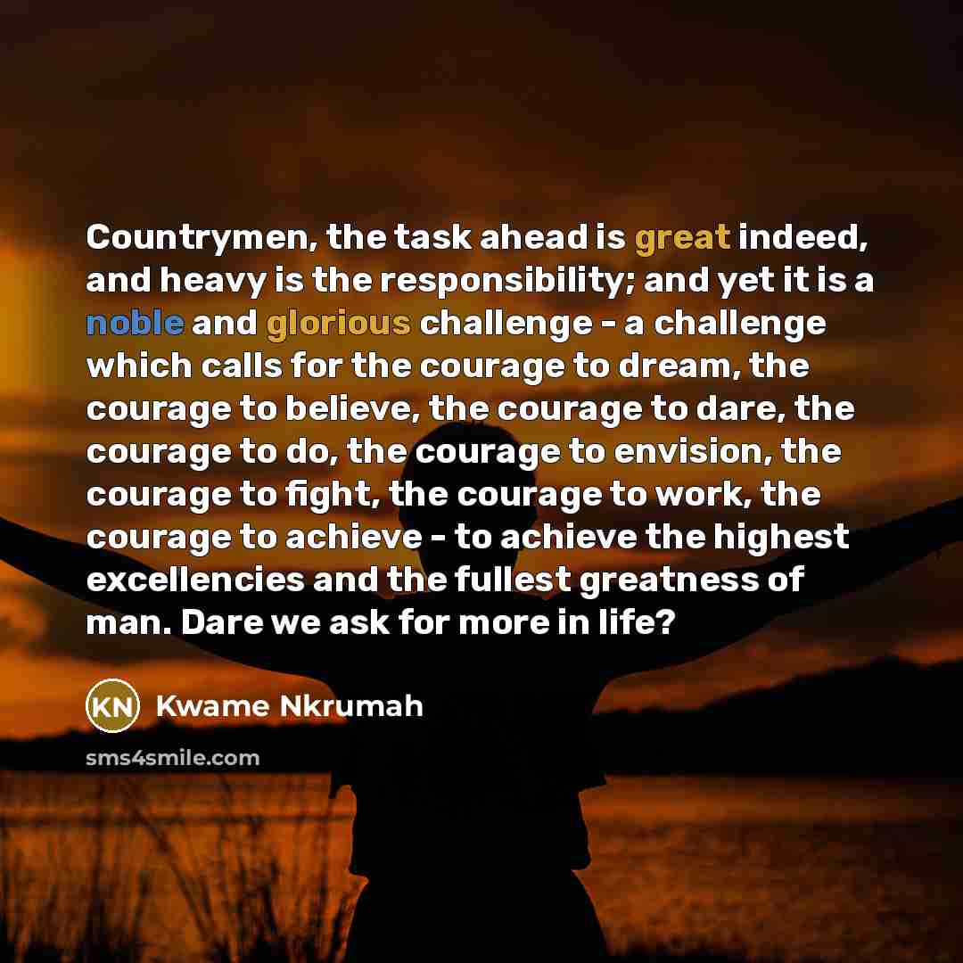 “Countrymen, the task ahead is great indeed, and heavy is the responsibility; and yet it is a noble and glorious challenge - a challenge which calls for the courage to dream, the courage to believe, the courage to dare, the courage to do, the courage to envision, the courage to fight, the courage…” quote by Kwame Nkrumah