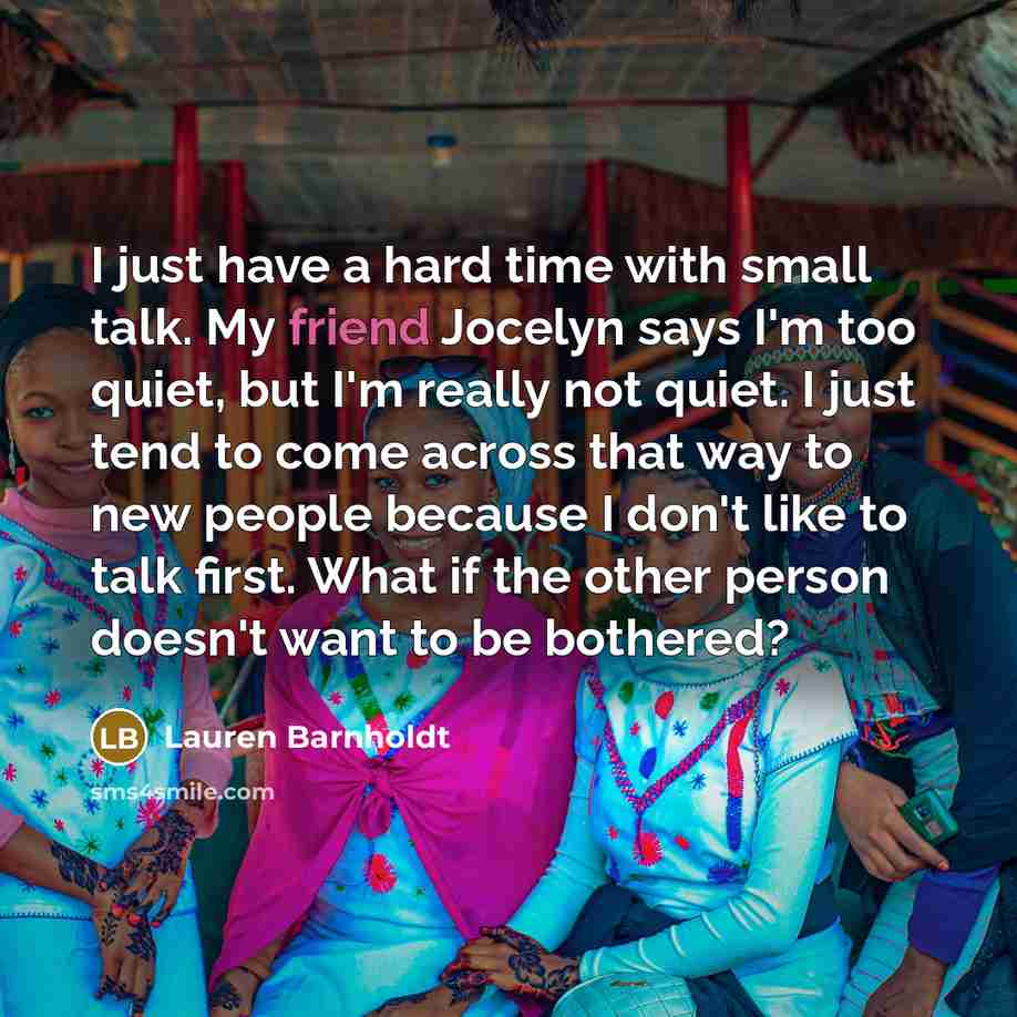 “I just have a hard time with small talk. My friend Jocelyn says I'm too quiet, but I'm really not quiet. I just tend to come across that way to new people because I don't like to talk first. What if the other person doesn't want to be bothered?” quote by Lauren Barnholdt