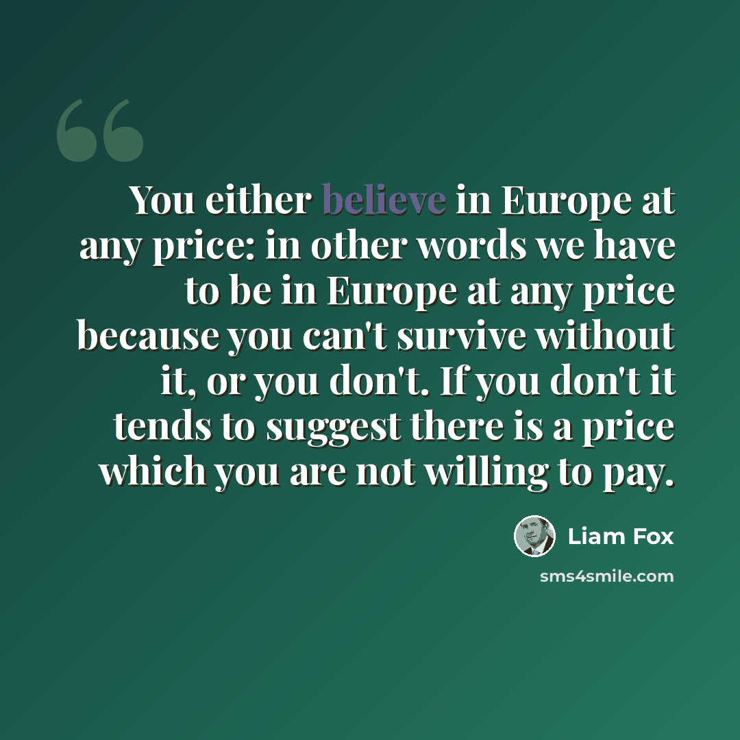 “You either believe in Europe at any price: in other words we have to be in Europe at any price because you can't survive without it, or you don't. If you don't it tends to suggest there is a price which you are not willing to pay.” quote by Liam Fox