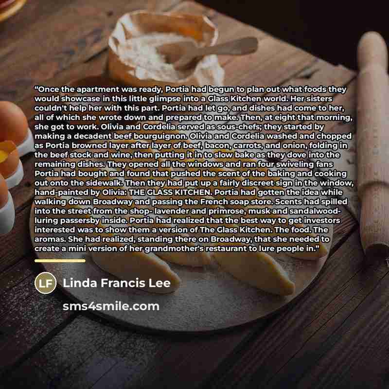 “Once the apartment was ready, Portia had begun to plan out what foods they would showcase in this little glimpse into a Glass Kitchen world. Her sisters couldn't help her with this part. Portia had let go, and dishes had come to her, all of which she wrote down and prepared to make. Then, at eight…” quote by Linda Francis Lee
