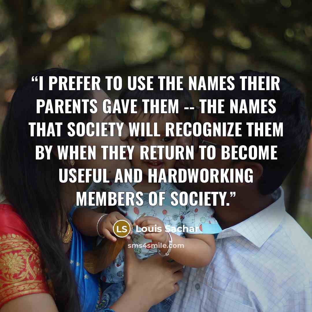 “I prefer to use the names their parents gave them -- the names that society will recognize them by when they return to become useful and hardworking members of society.” quote by Louis Sachar