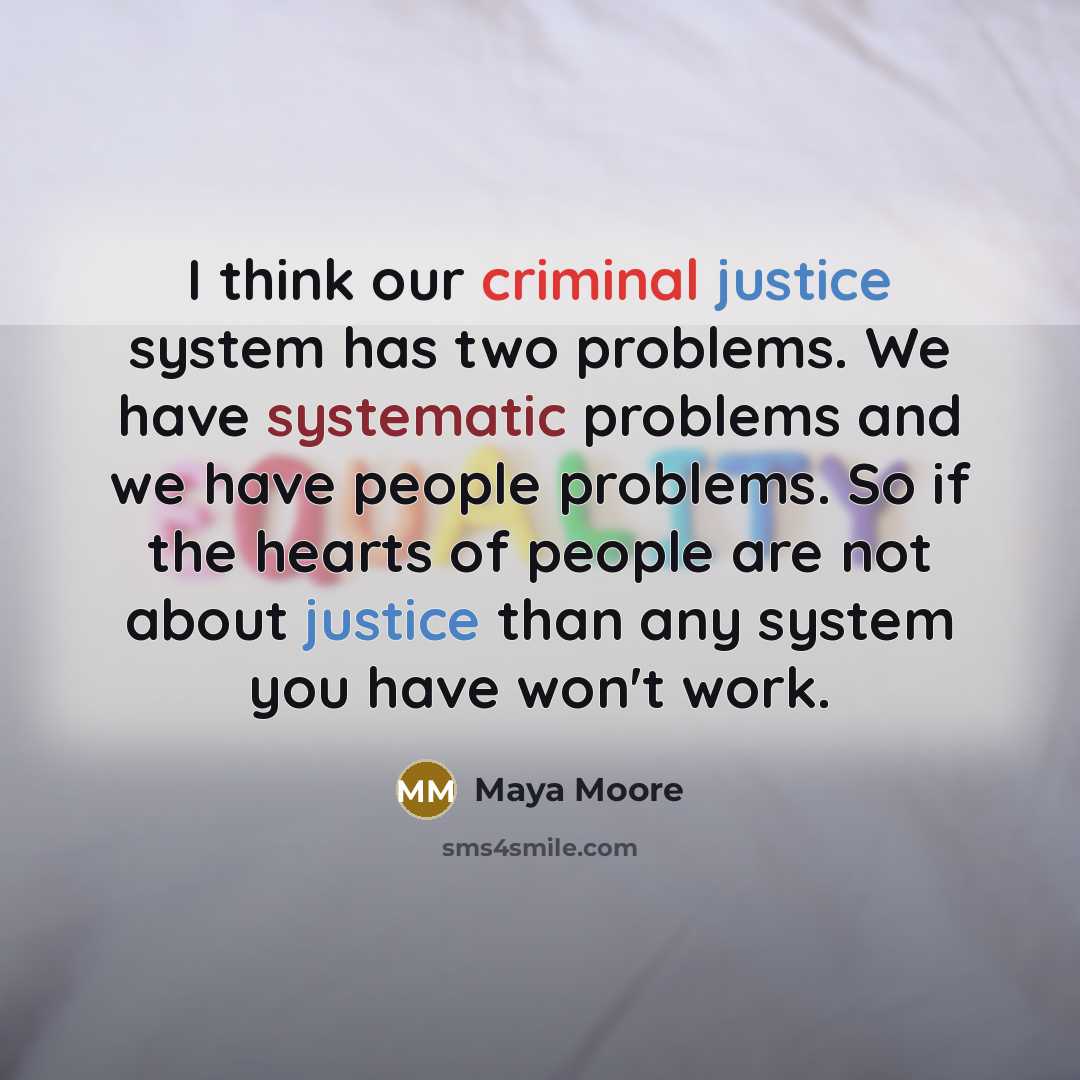 “I think our criminal justice system has two problems. We have systematic problems and we have people problems. So if the hearts of people are not about justice than any system you have won't work.” quote by Maya Moore