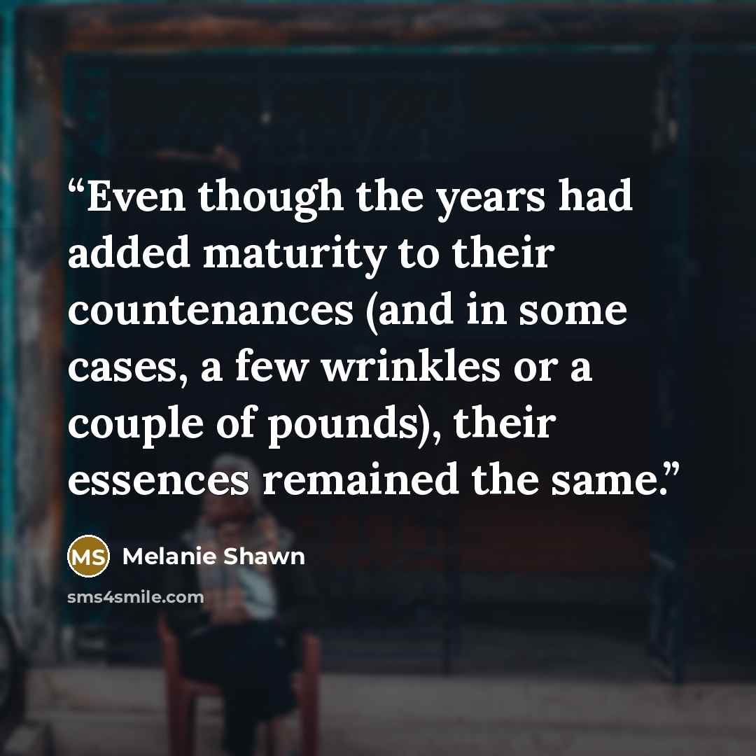 “Even though the years had added maturity to their countenances (and in some cases, a few wrinkles or a couple of pounds), their essences remained the same.” quote by Melanie Shawn