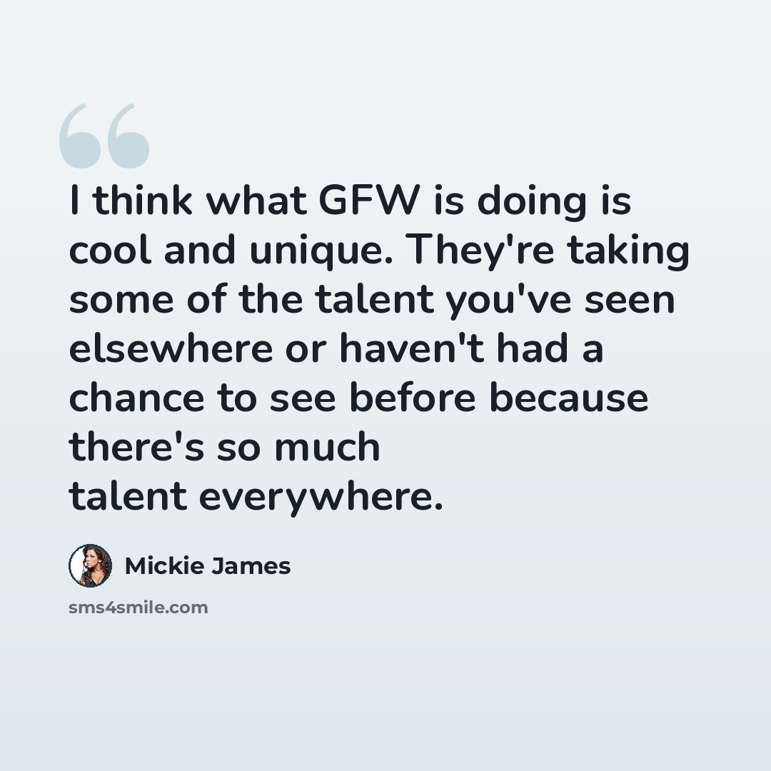 “I think what GFW is doing is cool and unique. They're taking some of the talent you've seen elsewhere or haven't had a chance to see before because there's so much talent everywhere.” quote by Mickie James