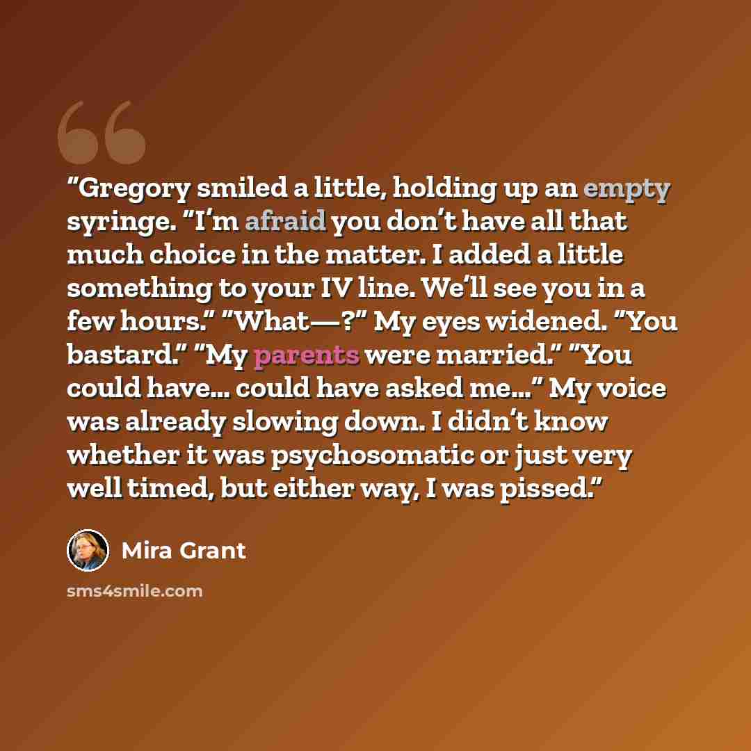 “Gregory smiled a little, holding up an empty syringe. “I’m afraid you don’t have all that much choice in the matter. I added a little something to your IV line. We’ll see you in a few hours.” “What—?” My eyes widened. “You bastard.” “My parents were married.” “You could have… could have asked me…”…” quote by Mira Grant