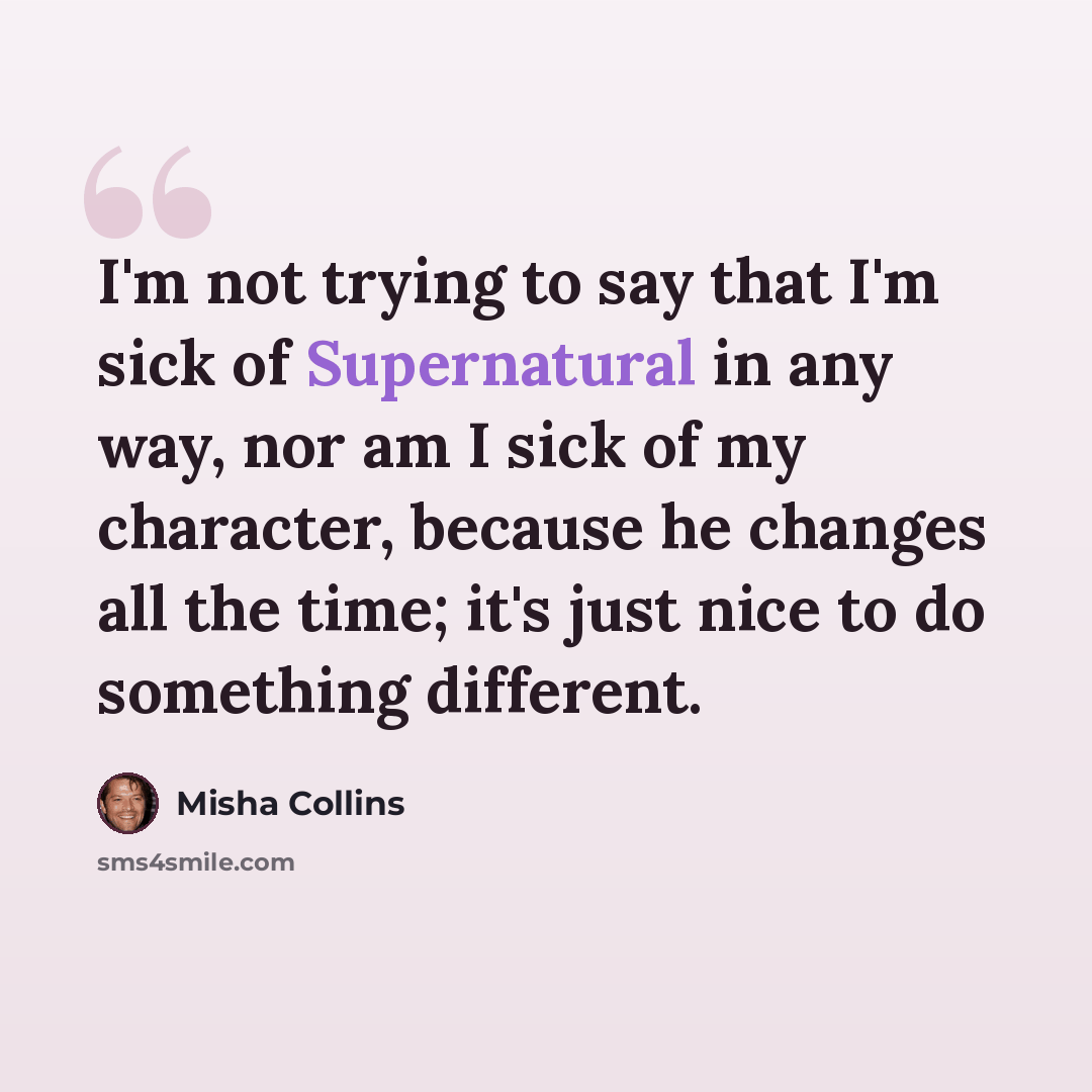 “I'm not trying to say that I'm sick of Supernatural in any way, nor am I sick of my character, because he changes all the time; it's just nice to do something different.” quote by Misha Collins