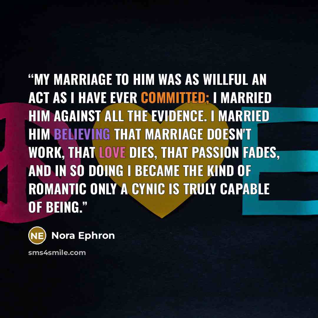 “My marriage to him was as willful an act as I have ever committed; I married him against all the evidence. I married him believing that marriage doesn't work, that love dies, that passion fades, and in so doing I became the kind of romantic only a cynic is truly capable of being.” quote by Nora Ephron