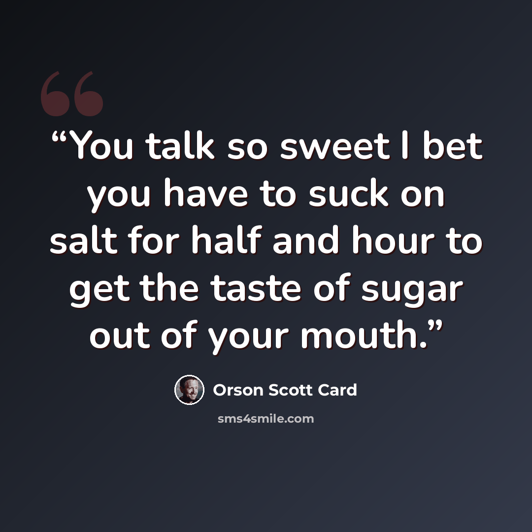 “You talk so sweet I bet you have to suck on salt for half and hour to get the taste of sugar out of your mouth.” quote by Orson Scott Card
