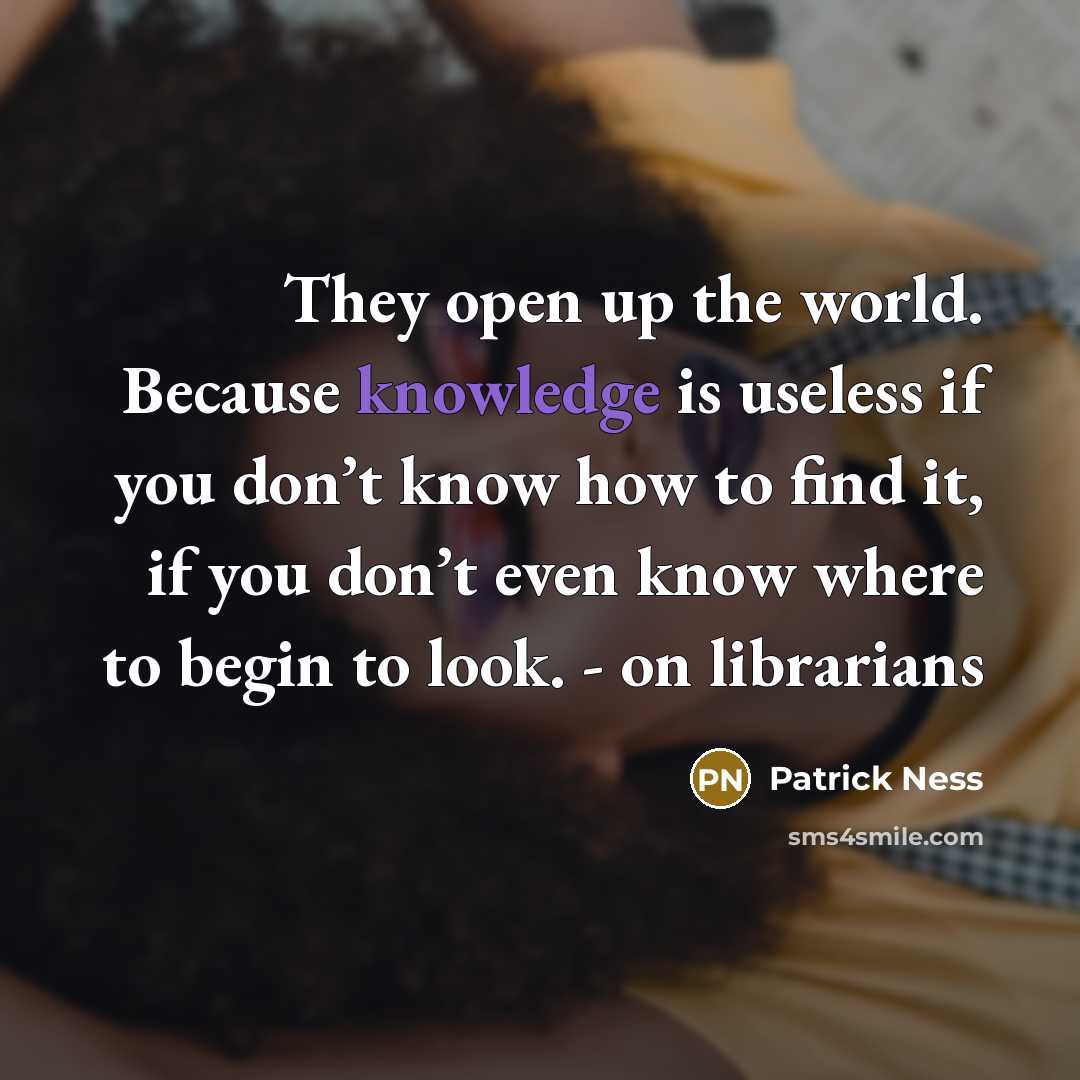 “They open up the world. Because knowledge is useless if you don’t know how to find it, if you don’t even know where to begin to look. - on librarians” quote by Patrick Ness