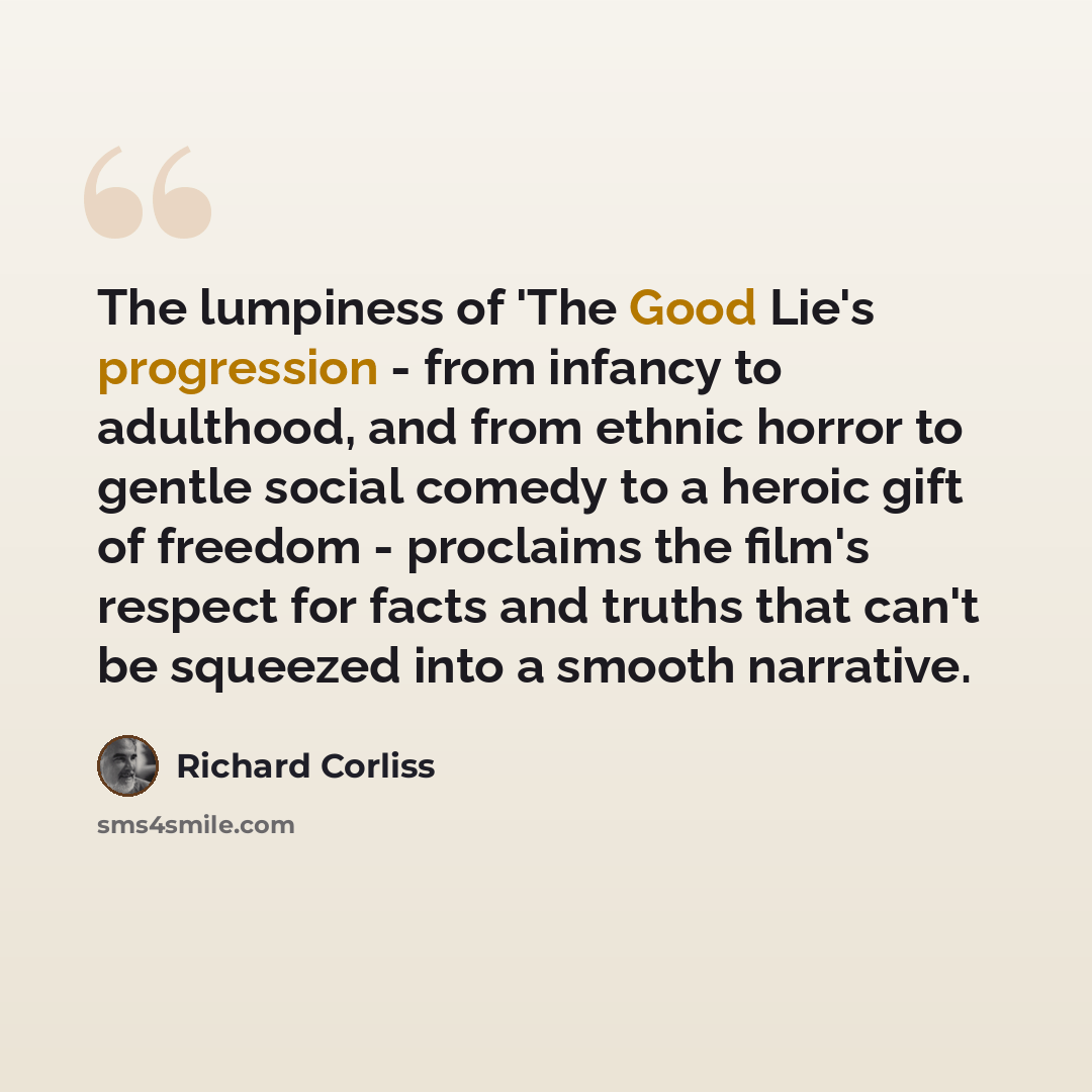“The lumpiness of 'The Good Lie's progression - from infancy to adulthood, and from ethnic horror to gentle social comedy to a heroic gift of freedom - proclaims the film's respect for facts and truths that can't be squeezed into a smooth narrative.” quote by Richard Corliss