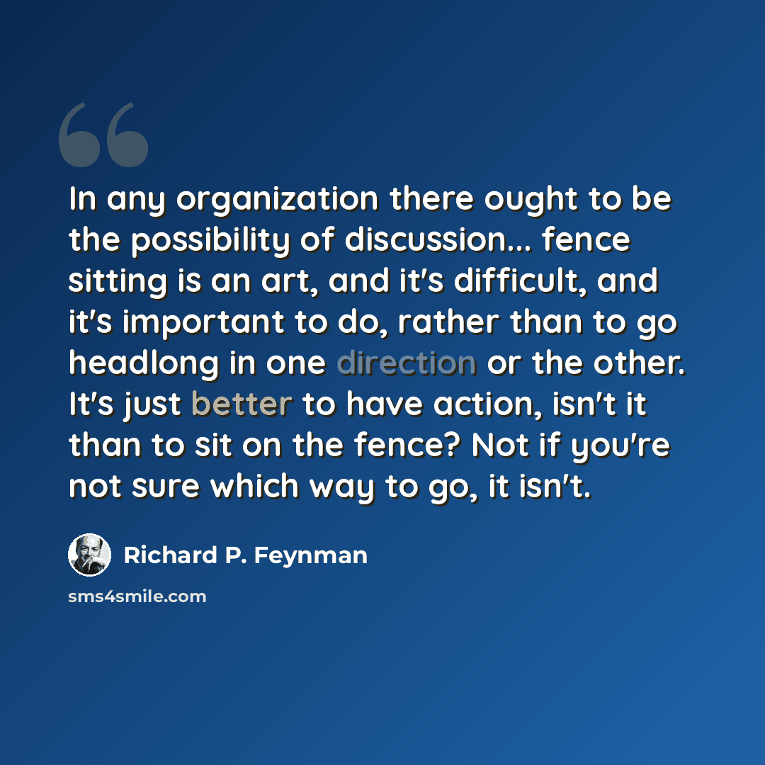 “In any organization there ought to be the possibility of discussion... fence sitting is an art, and it's difficult, and it's important to do, rather than to go headlong in one direction or the other. It's just better to have action, isn't it than to sit on the fence? Not if you're not sure which…” quote by Richard P. Feynman