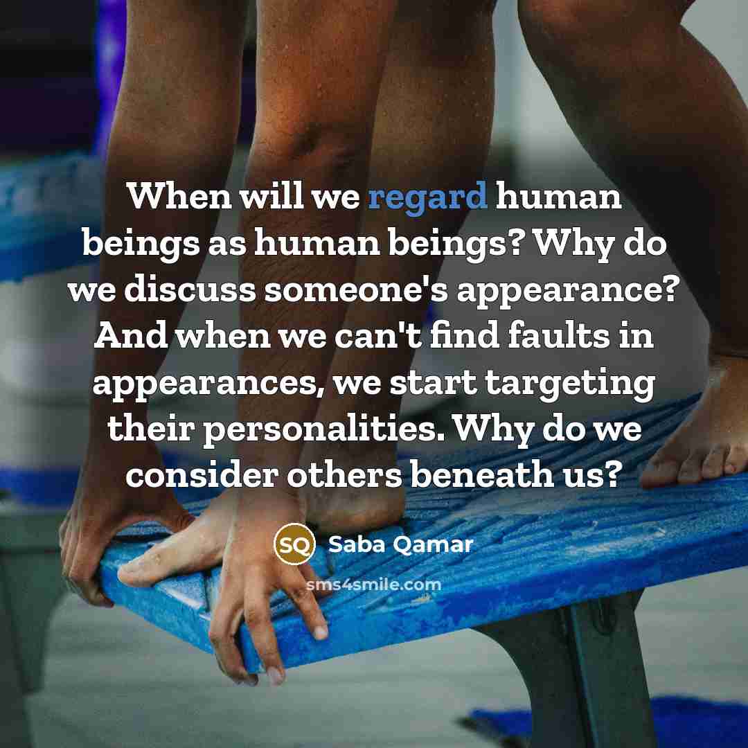 “When will we regard human beings as human beings? Why do we discuss someone's appearance? And when we can't find faults in appearances, we start targeting their personalities. Why do we consider others beneath us?” quote by Saba Qamar