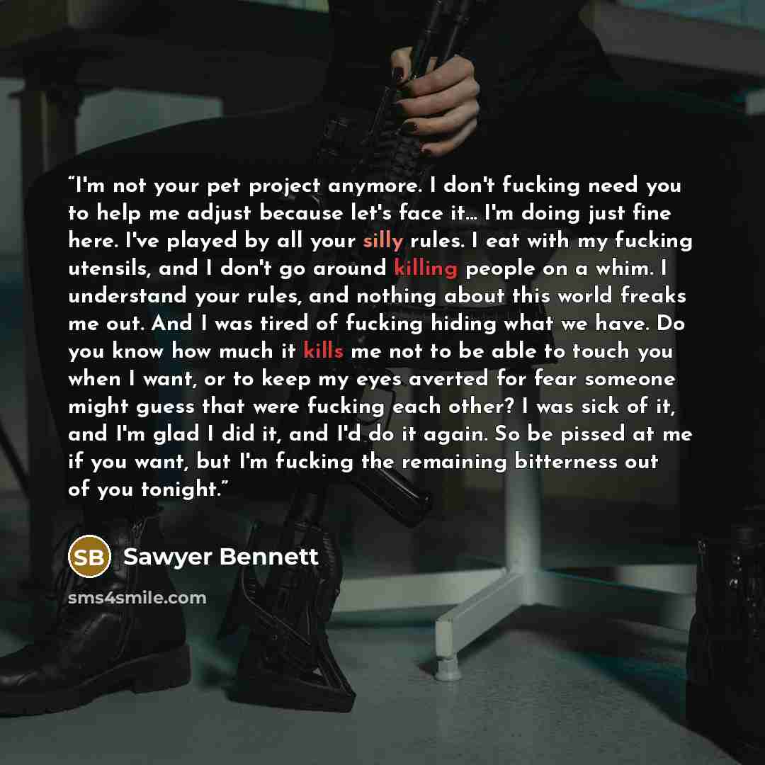 “I'm not your pet project anymore. I don't fucking need you to help me adjust because let's face it... I'm doing just fine here. I've played by all your silly rules. I eat with my fucking utensils, and I don't go around killing people on a whim. I understand your rules, and nothing about this world…” quote by Sawyer Bennett