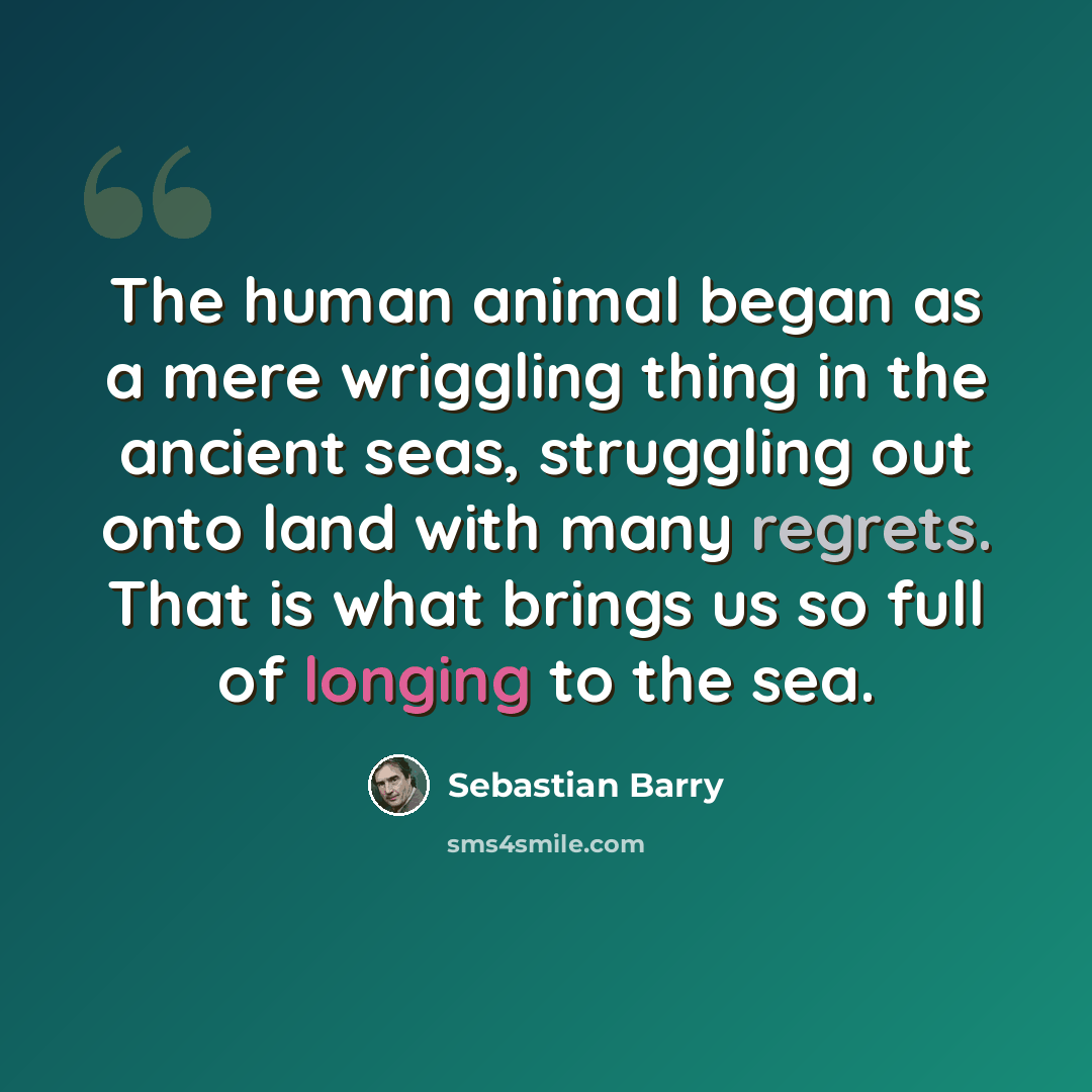 “The human animal began as a mere wriggling thing in the ancient seas, struggling out onto land with many regrets. That is what brings us so full of longing to the sea.” quote by Sebastian Barry