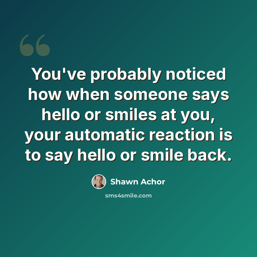 “You've probably noticed how when someone says hello or smiles at you, your automatic reaction is to say hello or smile back.” quote by Shawn Achor
