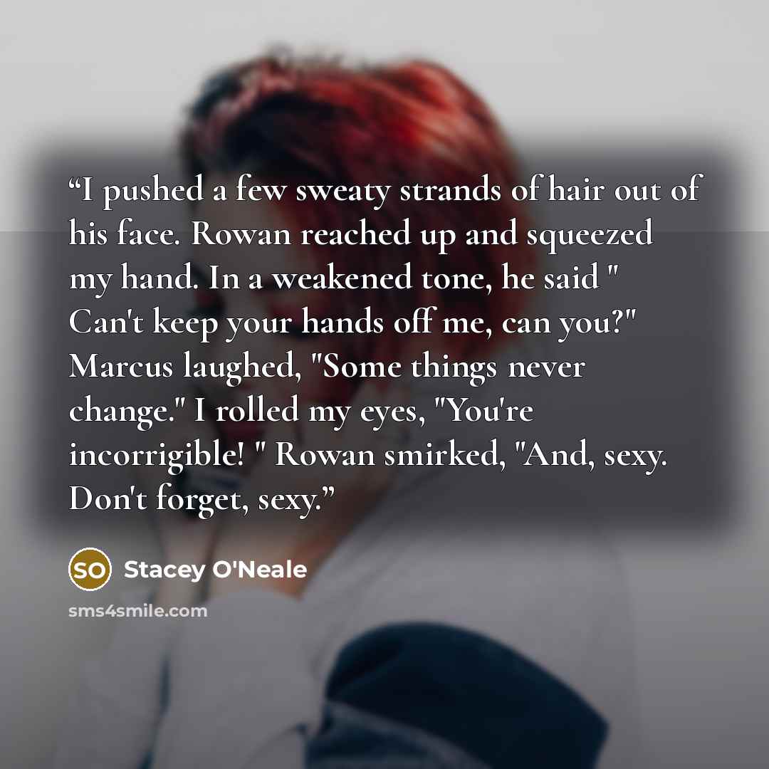 “I pushed a few sweaty strands of hair out of his face. Rowan reached up and squeezed my hand. In a weakened tone, he said " Can't keep your hands off me, can you?" Marcus laughed, "Some things never change." I rolled my eyes, "You're incorrigible! " Rowan smirked, "And, sexy. Don't forget, sexy.” quote by Stacey O'Neale