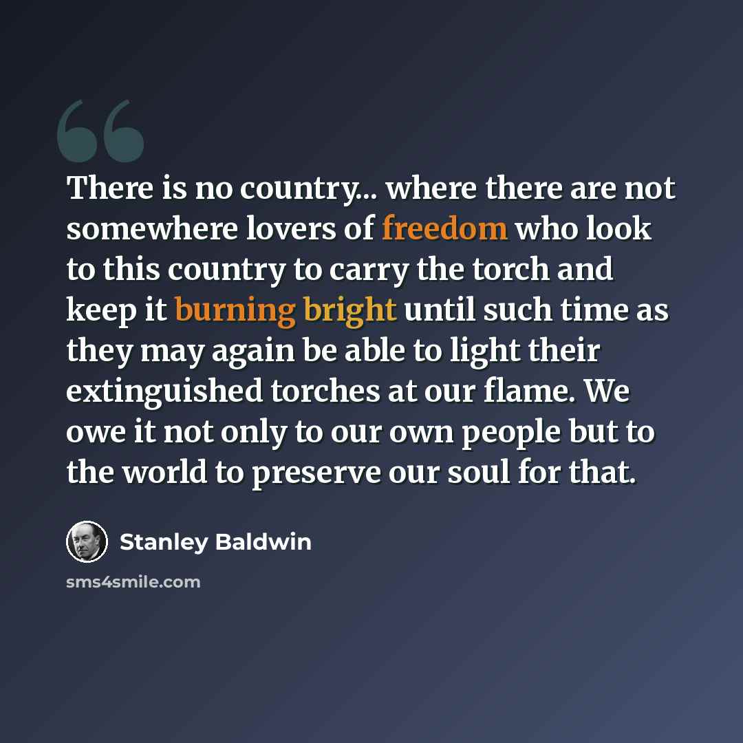 “There is no country... where there are not somewhere lovers of freedom who look to this country to carry the torch and keep it burning bright until such time as they may again be able to light their extinguished torches at our flame. We owe it not only to our own people but to the world to…” quote by Stanley Baldwin