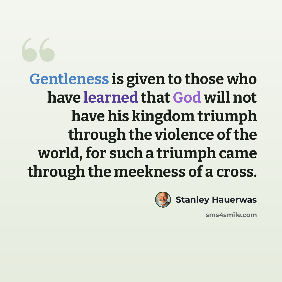 “Gentleness is given to those who have learned that God will not have his kingdom triumph through the violence of the world, for such a triumph came through the meekness of a cross.” quote by Stanley Hauerwas