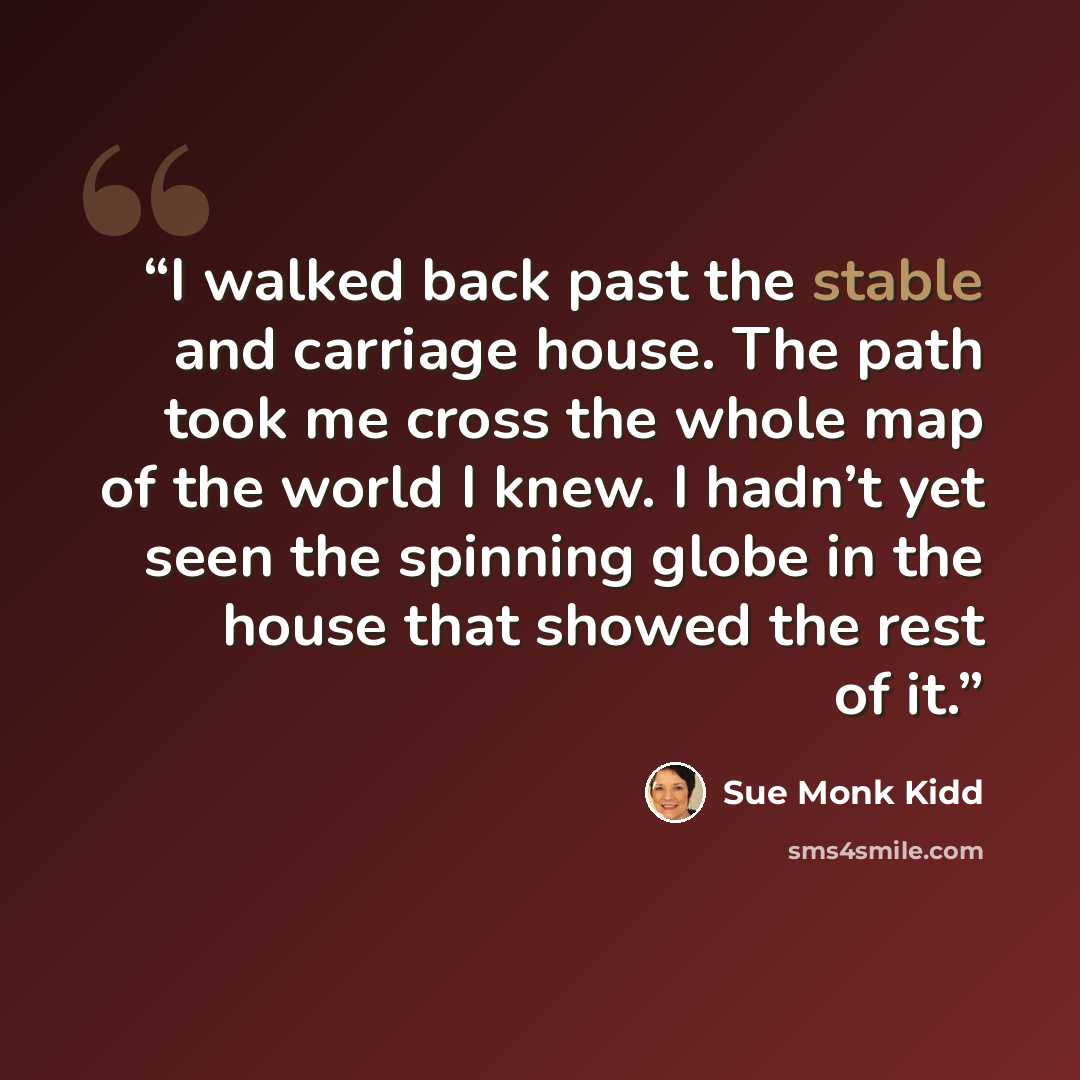 “I walked back past the stable and carriage house. The path took me cross the whole map of the world I knew. I hadn’t yet seen the spinning globe in the house that showed the rest of it.” quote by Sue Monk Kidd
