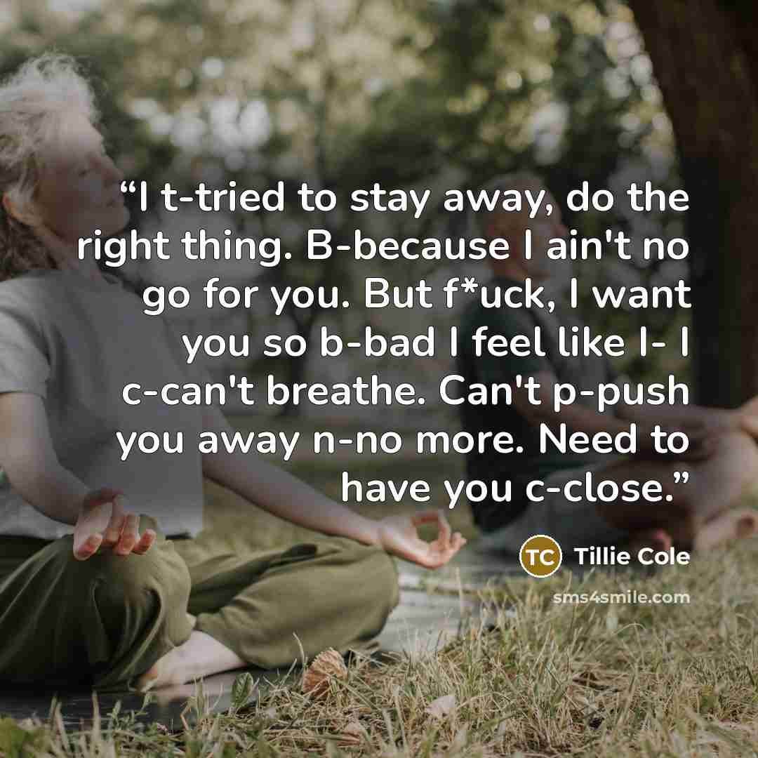 “I t-tried to stay away, do the right thing. B-because I ain't no go for you. But f*uck, I want you so b-bad I feel like I- I c-can't breathe. Can't p-push you away n-no more. Need to have you c-close.” quote by Tillie Cole