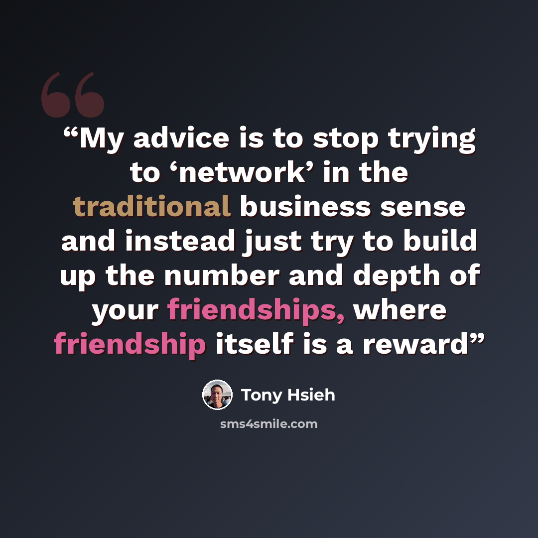 “My advice is to stop trying to ‘network’ in the traditional business sense and instead just try to build up the number and depth of your friendships, where friendship itself is a reward” quote by Tony Hsieh