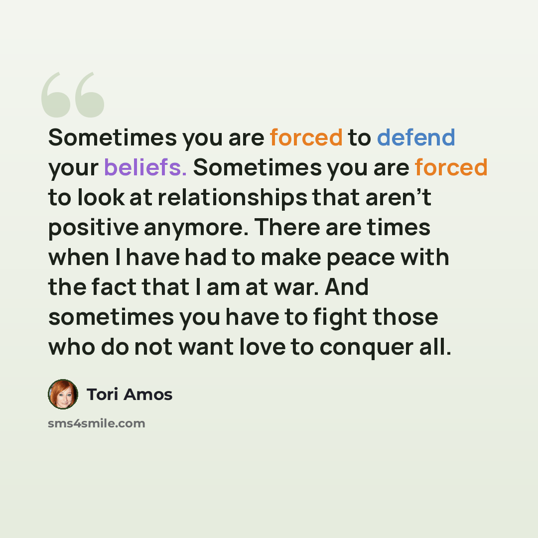 “Sometimes you are forced to defend your beliefs. Sometimes you are forced to look at relationships that aren't positive anymore. There are times when I have had to make peace with the fact that I am at war. And sometimes you have to fight those who do not want love to conquer all.” quote by Tori Amos