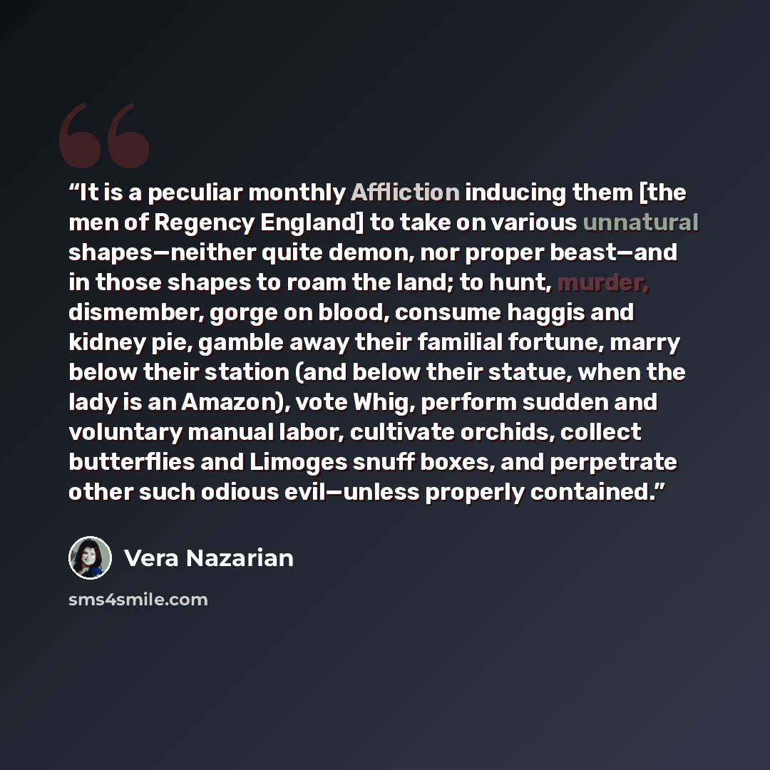 “It is a peculiar monthly Affliction inducing them [the men of Regency England] to take on various unnatural shapes—neither quite demon, nor proper beast—and in those shapes to roam the land; to hunt, murder, dismember, gorge on blood, consume haggis and kidney pie, gamble away their familial…” quote by Vera Nazarian