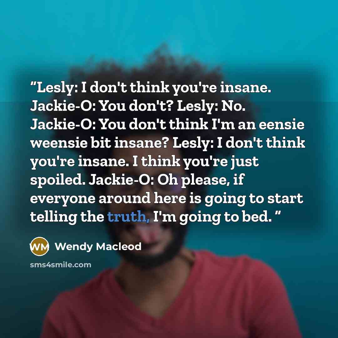 “Lesly: I don't think you're insane. Jackie-O: You don't? Lesly: No. Jackie-O: You don't think I'm an eensie weensie bit insane? Lesly: I don't think you're insane. I think you're just spoiled. Jackie-O: Oh please, if everyone around here is going to start telling the truth, I'm going to bed.” quote by Wendy Macleod