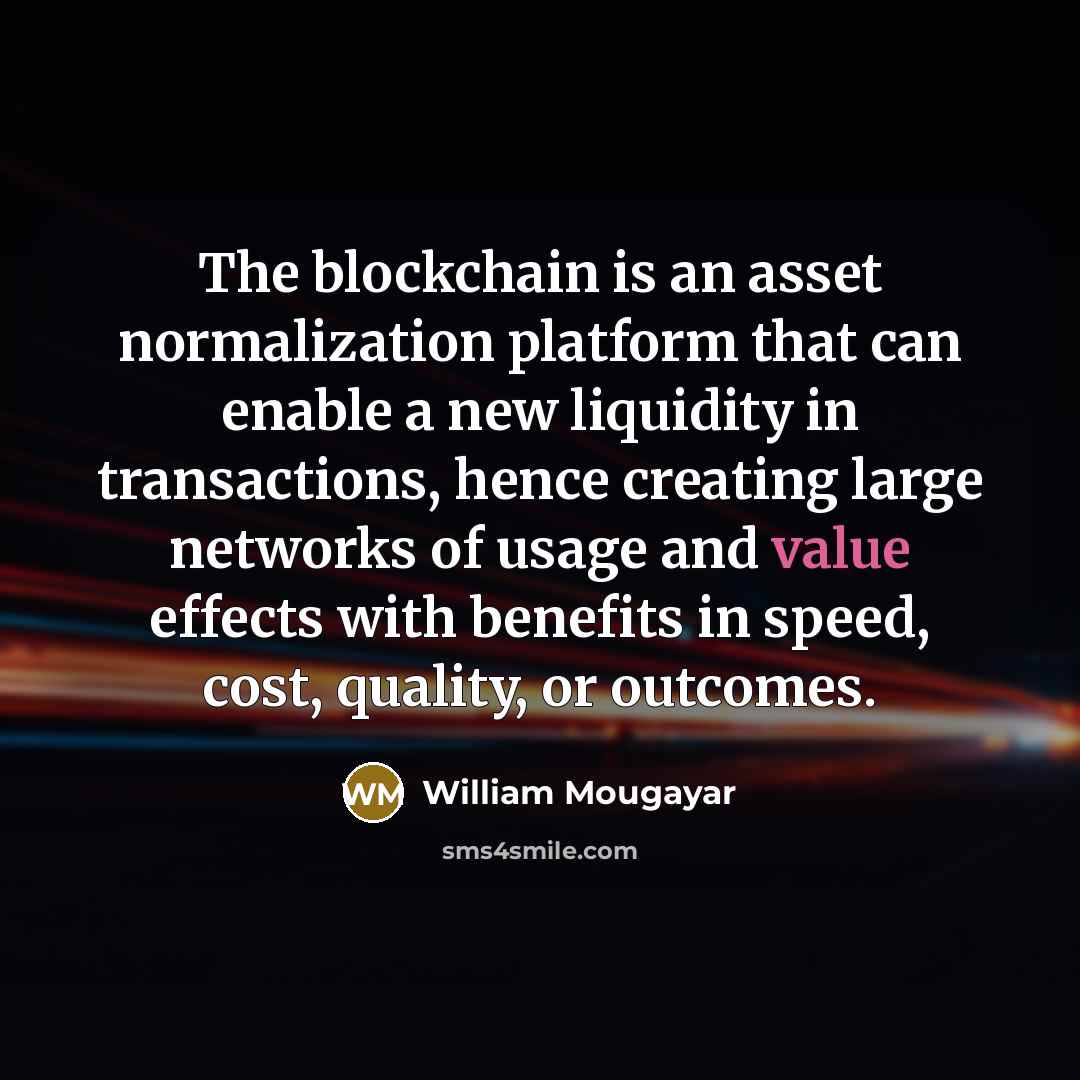 “The blockchain is an asset normalization platform that can enable a new liquidity in transactions, hence creating large networks of usage and value effects with benefits in speed, cost, quality, or outcomes.” quote by William Mougayar