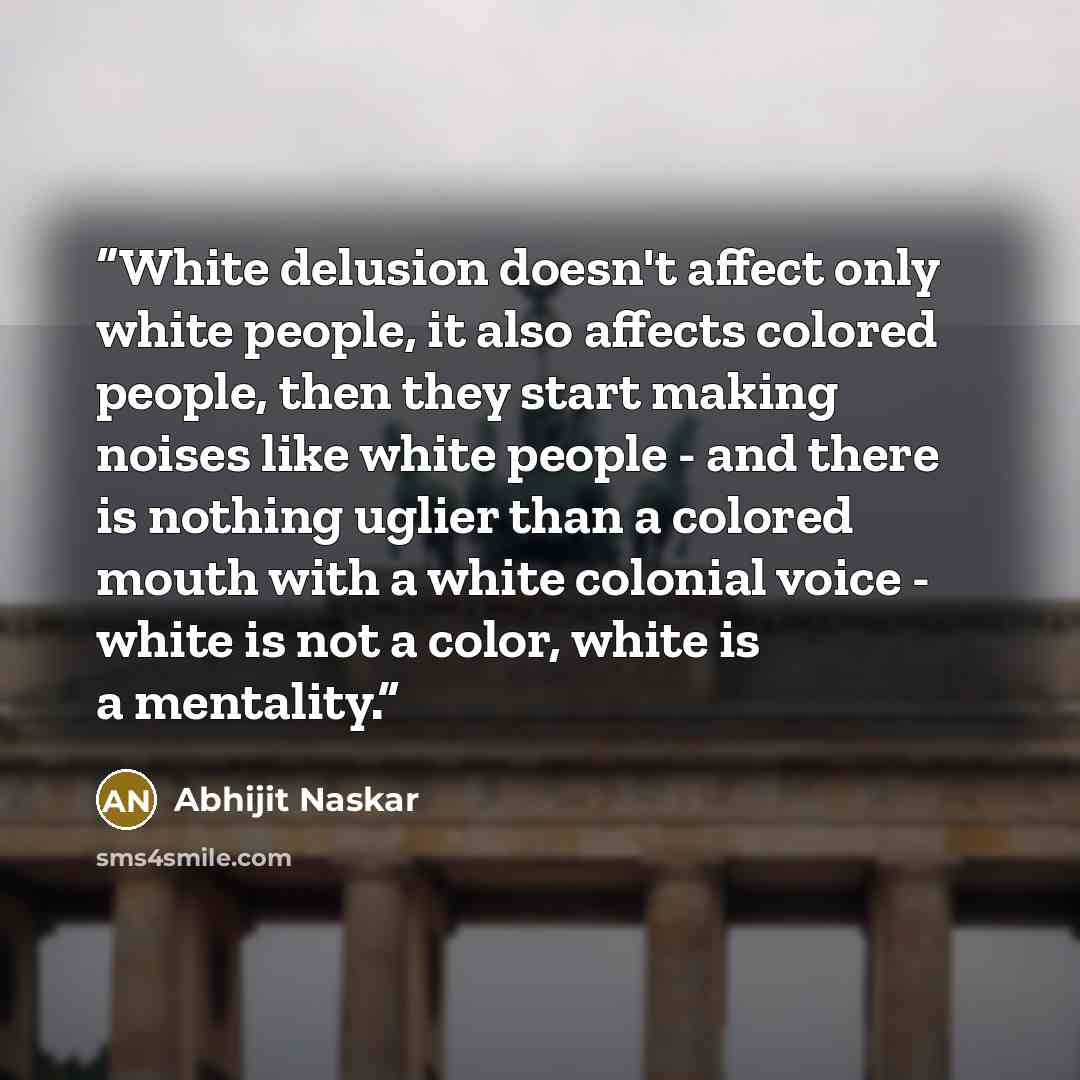 “White delusion doesn't affect only white people, it also affects colored people, then they start making noises like white people - and there is nothing uglier than a colored mouth with a white colonial voice - white is not a color, white is a mentality.” quote by Abhijit Naskar