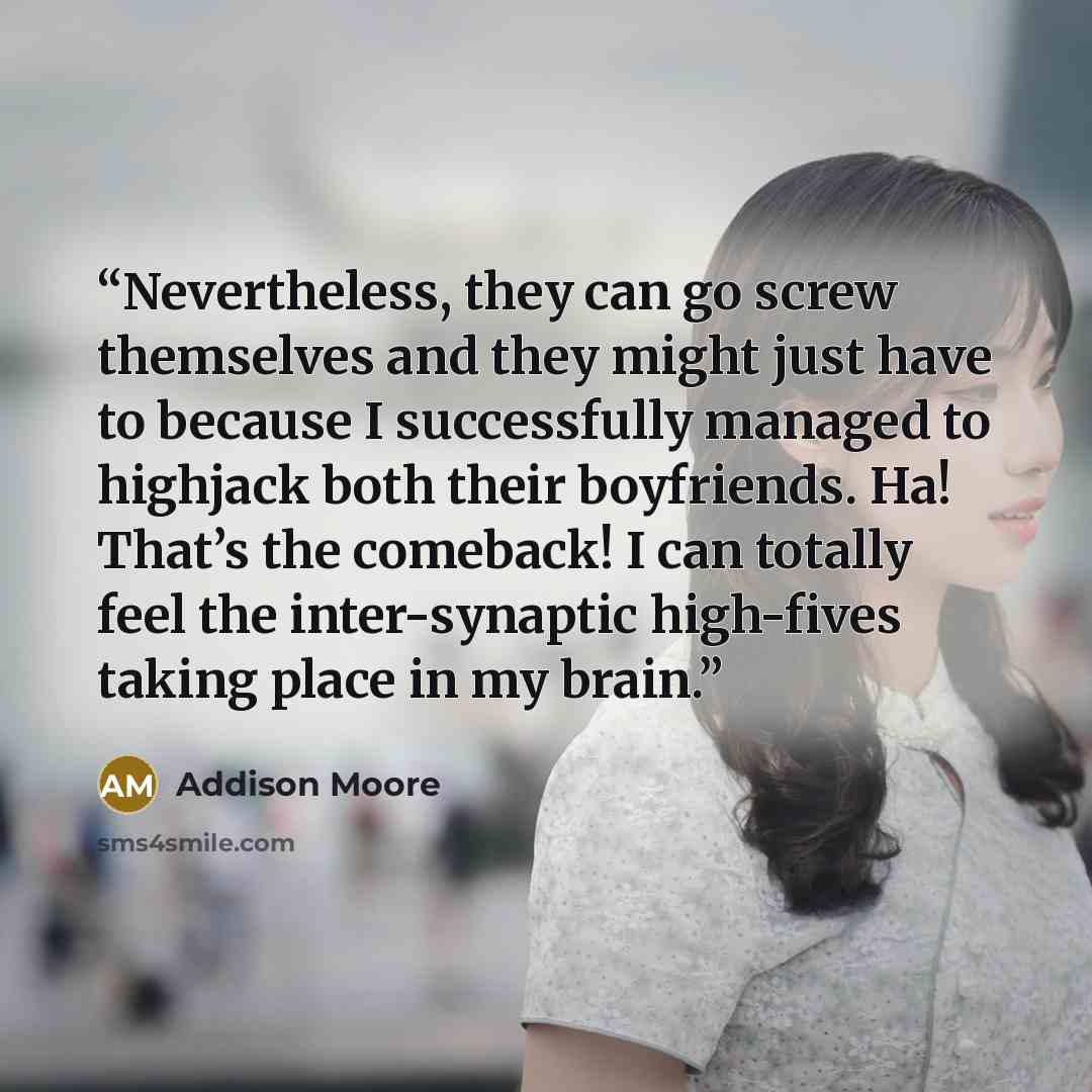 “Nevertheless, they can go screw themselves and they might just have to because I successfully managed to highjack both their boyfriends. Ha! That’s the comeback! I can totally feel the inter-synaptic high-fives taking place in my brain.” quote by Addison Moore
