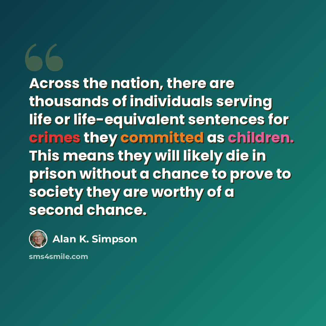 “Across the nation, there are thousands of individuals serving life or life-equivalent sentences for crimes they committed as children. This means they will likely die in prison without a chance to prove to society they are worthy of a second chance.” quote by Alan K. Simpson