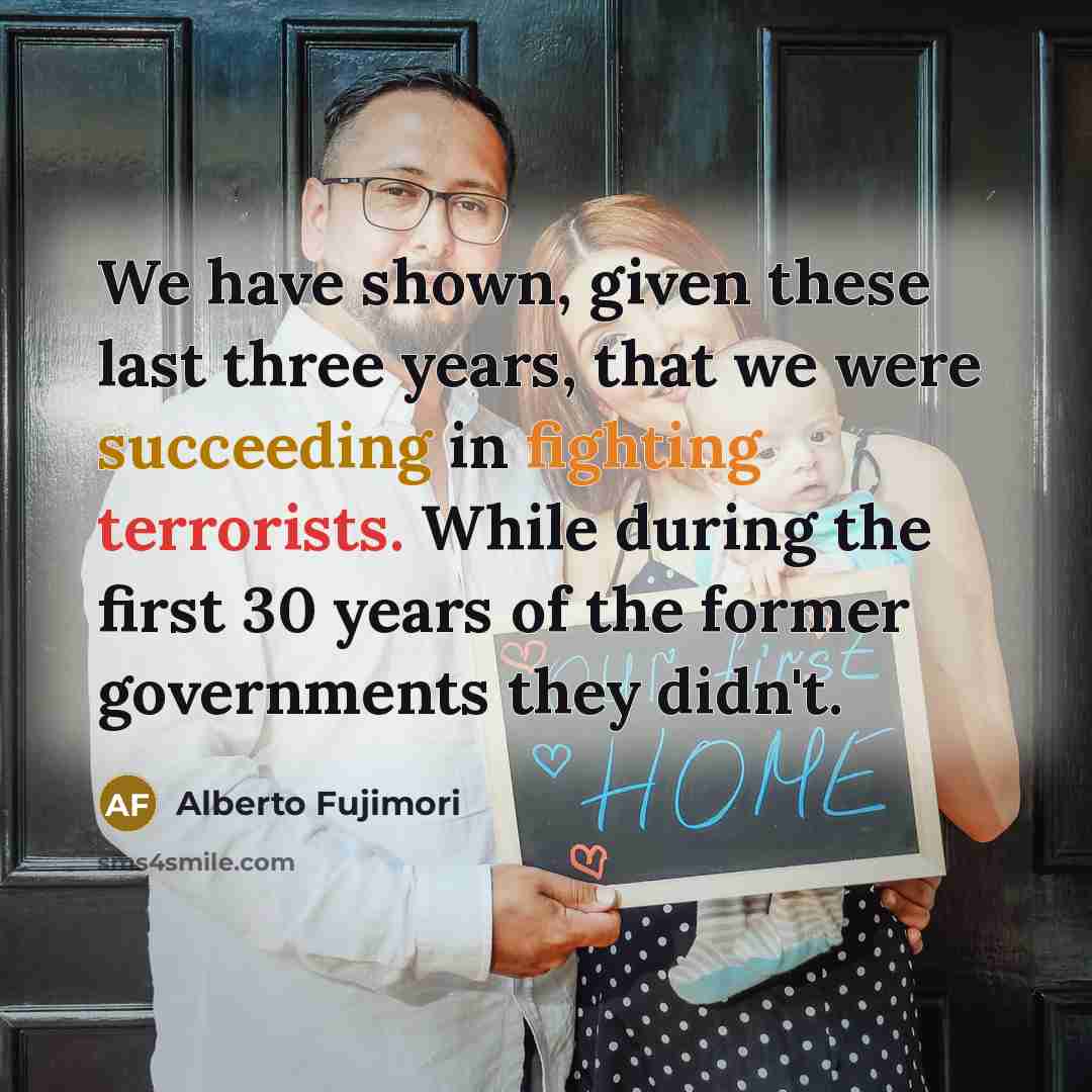 “We have shown, given these last three years, that we were succeeding in fighting terrorists. While during the first 30 years of the former governments they didn't.” quote by Alberto Fujimori