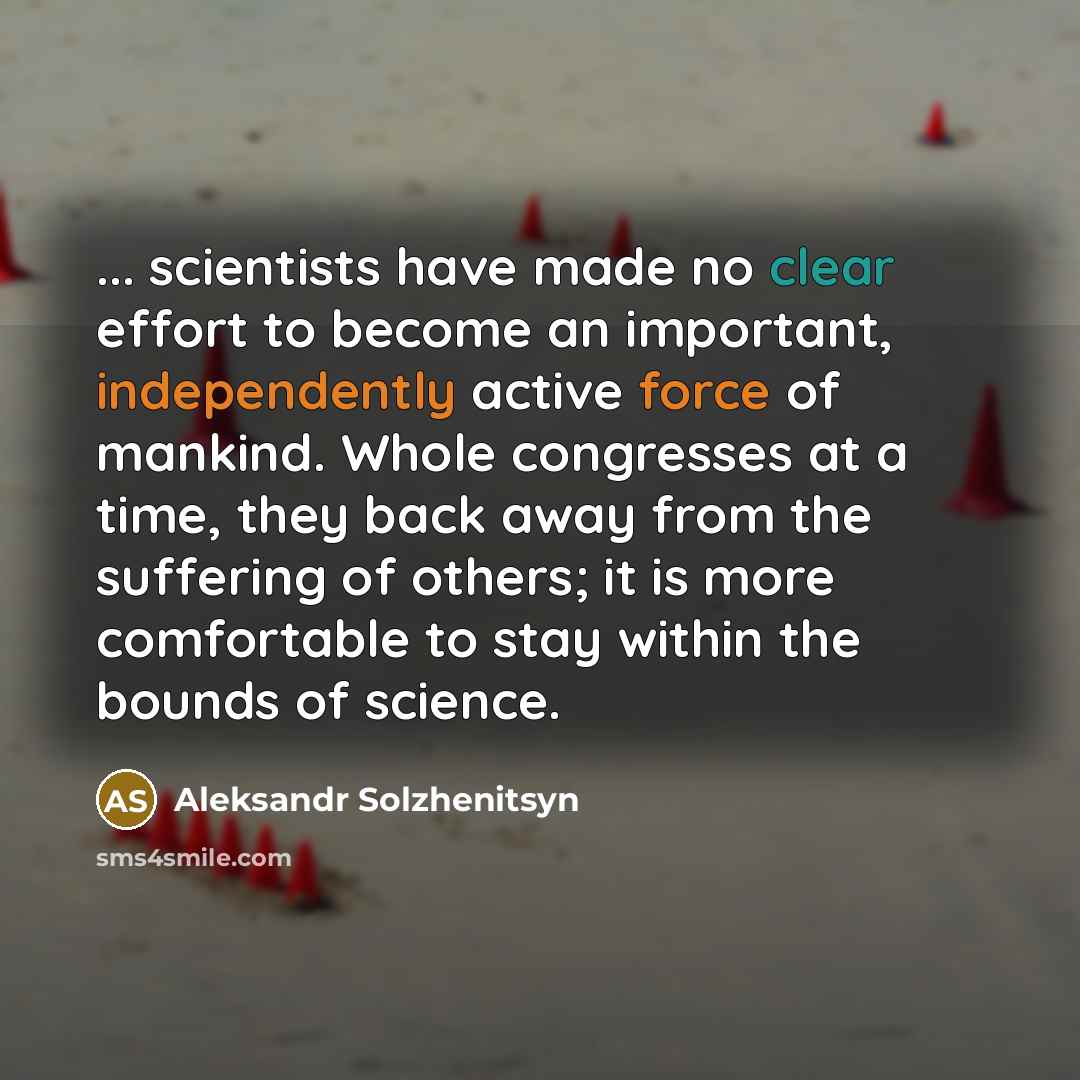 “... scientists have made no clear effort to become an important, independently active force of mankind. Whole congresses at a time, they back away from the suffering of others; it is more comfortable to stay within the bounds of science.” quote by Aleksandr Solzhenitsyn