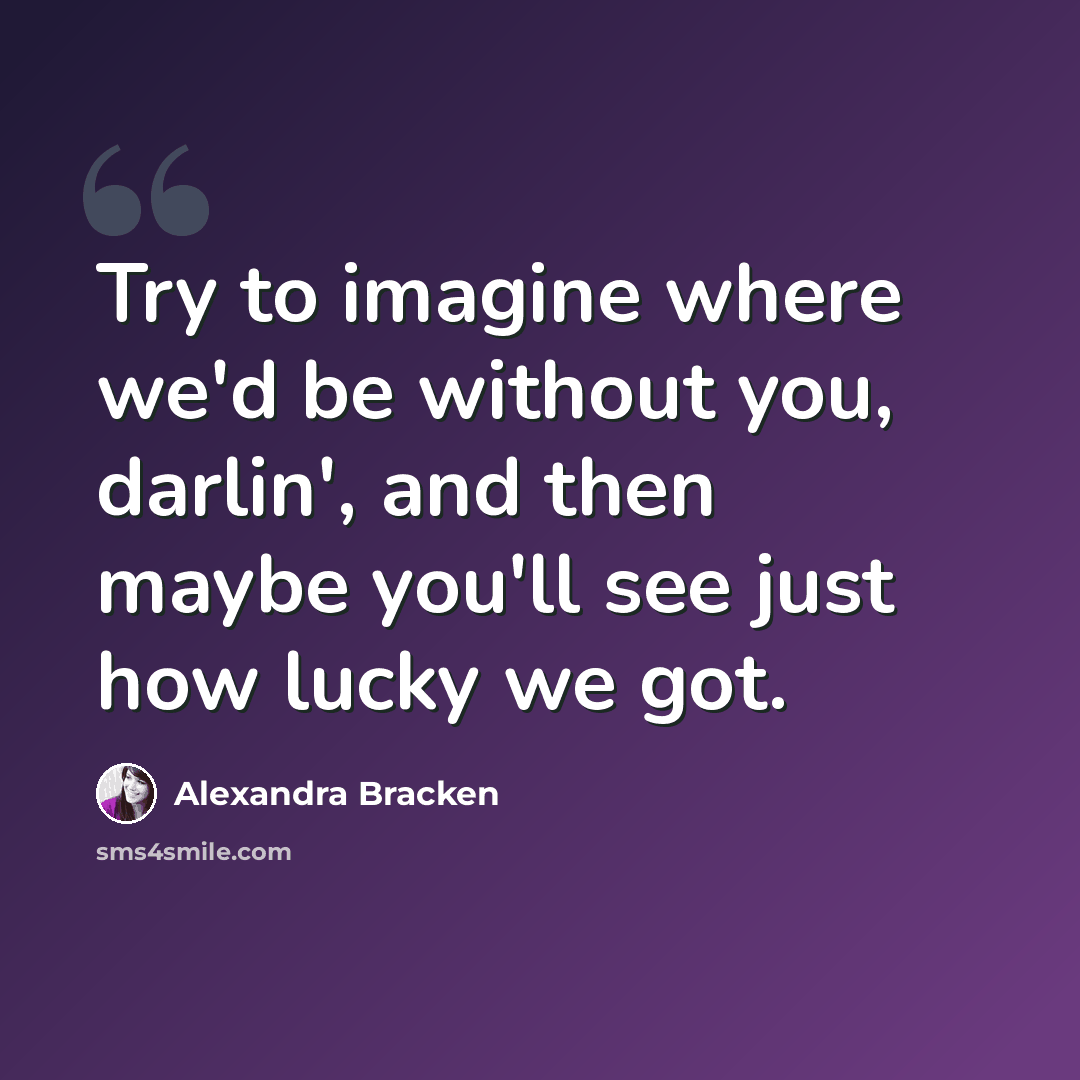 “Try to imagine where we'd be without you, darlin', and then maybe you'll see just how lucky we got.” quote by Alexandra Bracken