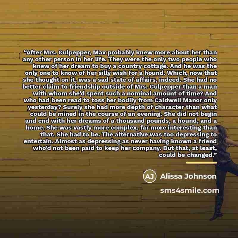 “After Mrs. Culpepper, Max probably knew more about her than any other person in her life. They were the only two people who knew of her dream to buy a country cottage. And he was the only one to know of her silly wish for a hound. Which, now that she thought on it, was a sad state of affairs…” quote by Alissa Johnson