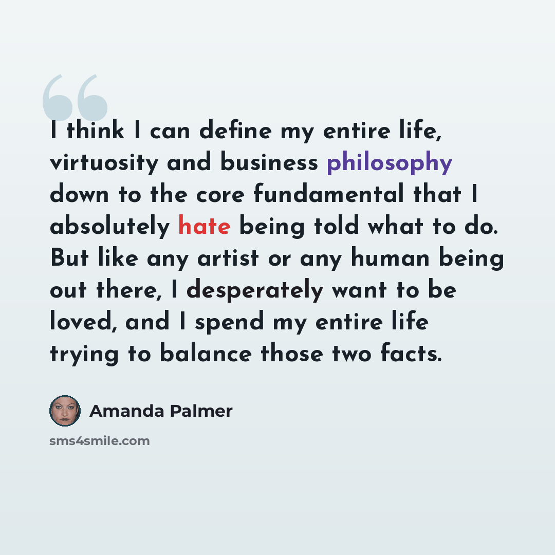“I think I can define my entire life, virtuosity and business philosophy down to the core fundamental that I absolutely hate being told what to do. But like any artist or any human being out there, I desperately want to be loved, and I spend my entire life trying to balance those two facts.” quote by Amanda Palmer