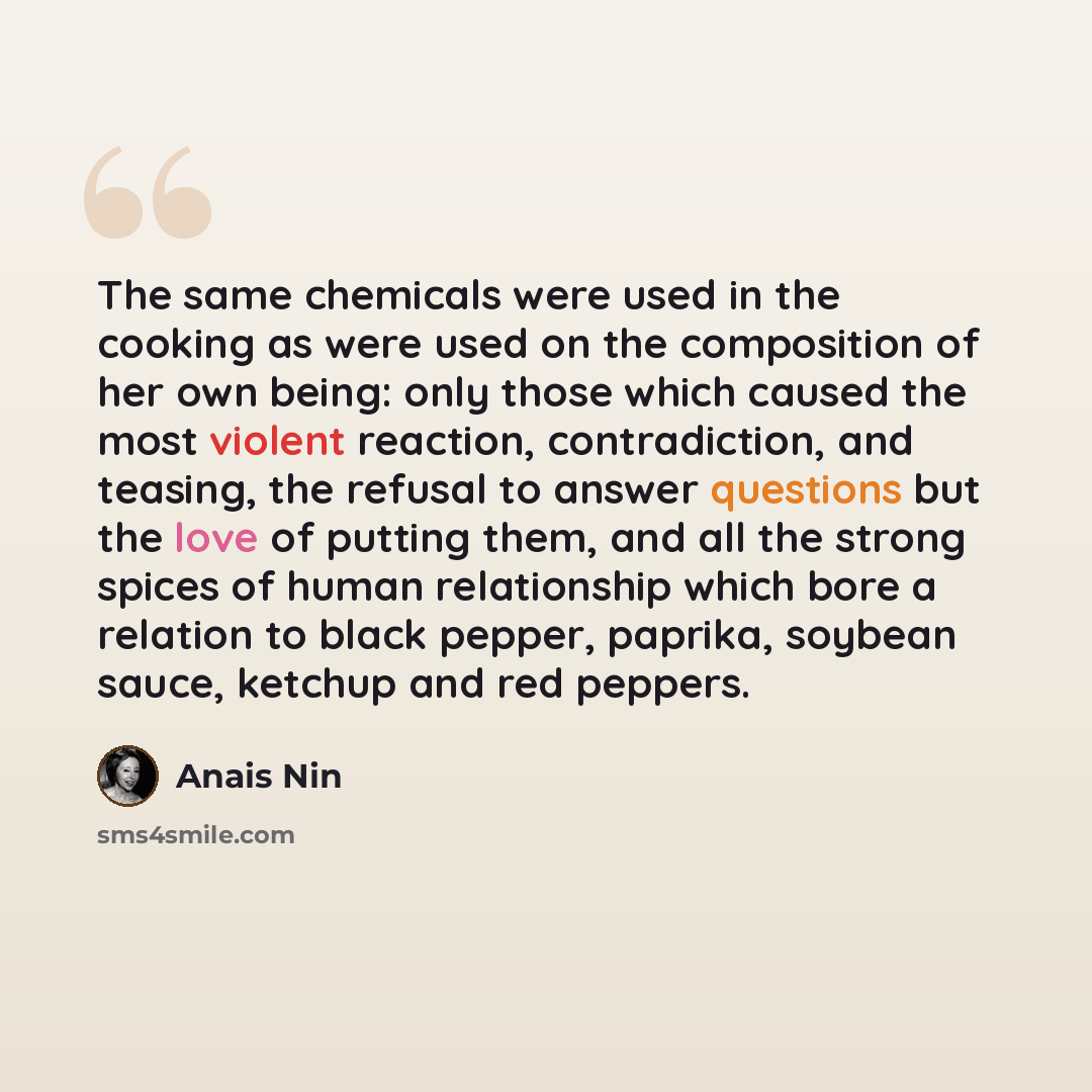 “The same chemicals were used in the cooking as were used on the composition of her own being: only those which caused the most violent reaction, contradiction, and teasing, the refusal to answer questions but the love of putting them, and all the strong spices of human relationship which bore a…” quote by Anais Nin