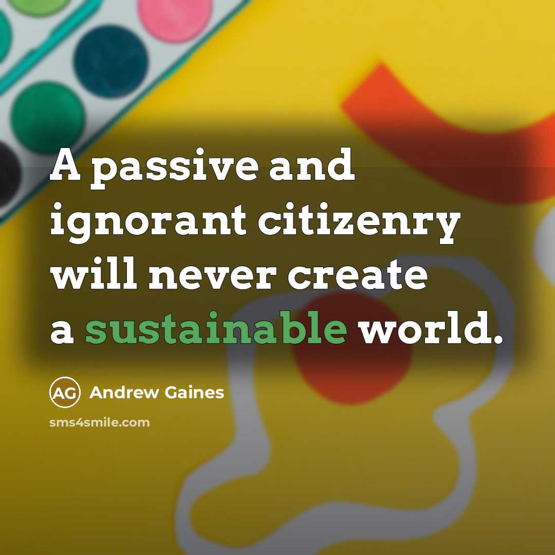 “A passive and ignorant citizenry will never create a sustainable world.” quote by Andrew Gaines