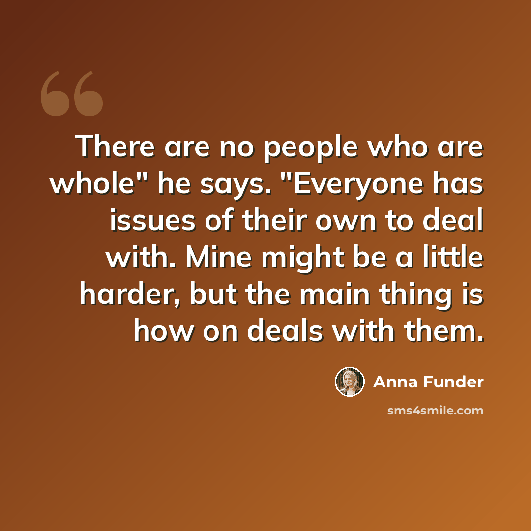 “There are no people who are whole" he says. "Everyone has issues of their own to deal with. Mine might be a little harder, but the main thing is how on deals with them.” quote by Anna Funder