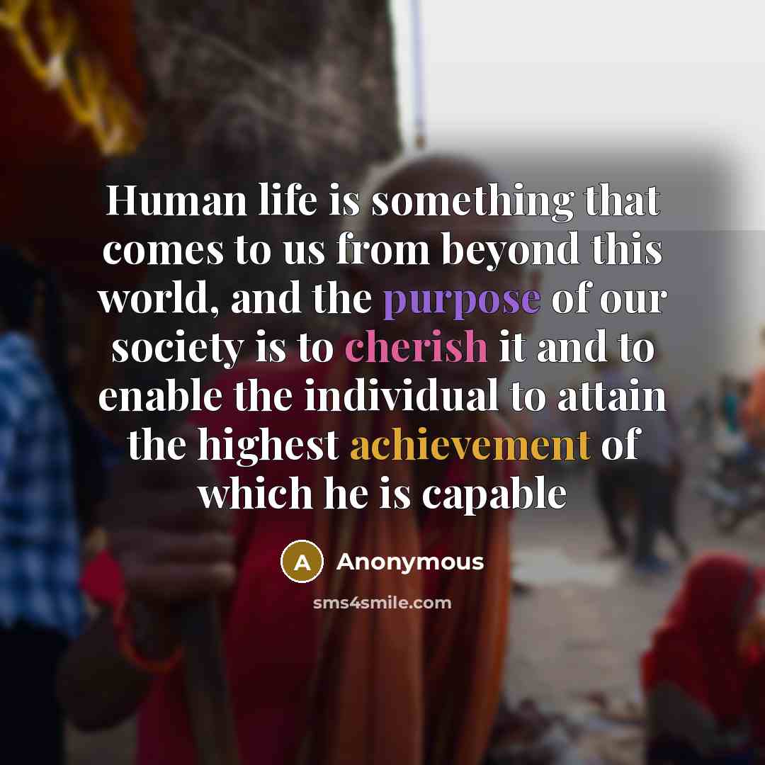 “Human life is something that comes to us from beyond this world, and the purpose of our society is to cherish it and to enable the individual to attain the highest achievement of which he is capable” quote by Anonymous