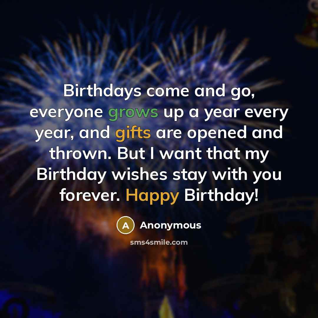“Birthdays come and go, everyone grows up a year every year, and gifts are opened and thrown. But I want that my Birthday wishes stay with you forever. Happy Birthday!” quote by Anonymous