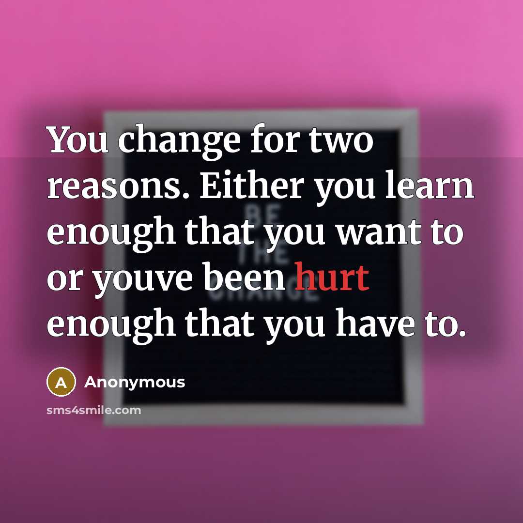“You change for two reasons. Either you learn enough that you want to or youve been hurt enough that you have to.” quote by Anonymous