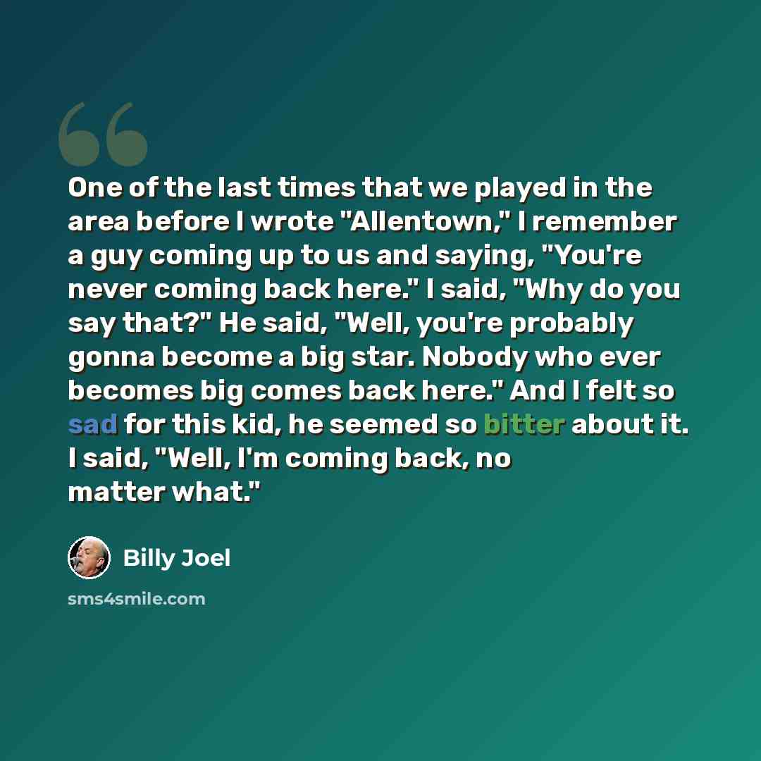 “One of the last times that we played in the area before I wrote "Allentown," I remember a guy coming up to us and saying, "You're never coming back here." I said, "Why do you say that?" He said, "Well, you're probably gonna become a big star. Nobody who ever becomes big comes back here." And I…” quote by Billy Joel