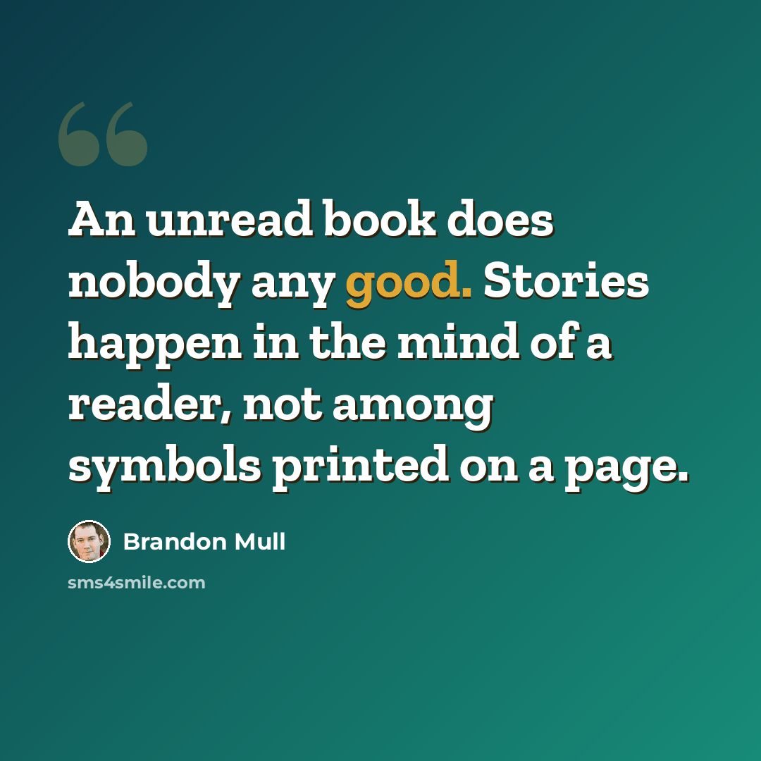 “An unread book does nobody any good. Stories happen in the mind of a reader, not among symbols printed on a page.” quote by Brandon Mull