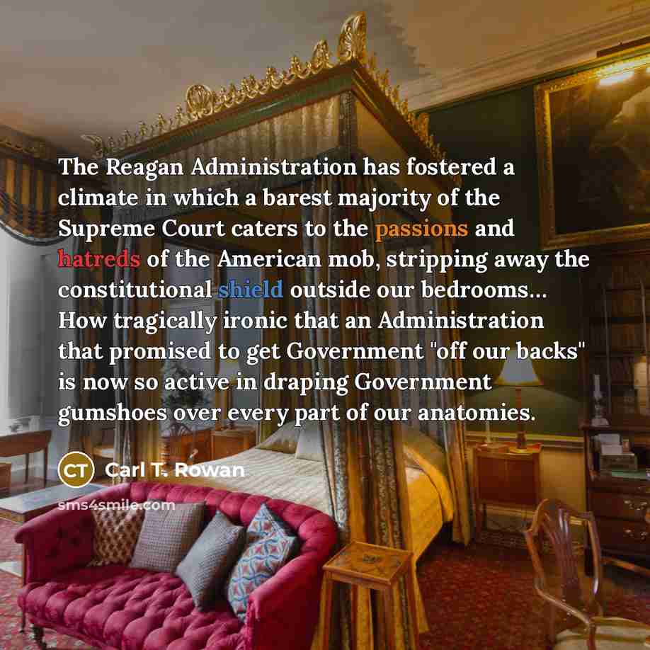 “The Reagan Administration has fostered a climate in which a barest majority of the Supreme Court caters to the passions and hatreds of the American mob, stripping away the constitutional shield outside our bedrooms… How tragically ironic that an Administration that promised to get Government "off…” quote by Carl T. Rowan