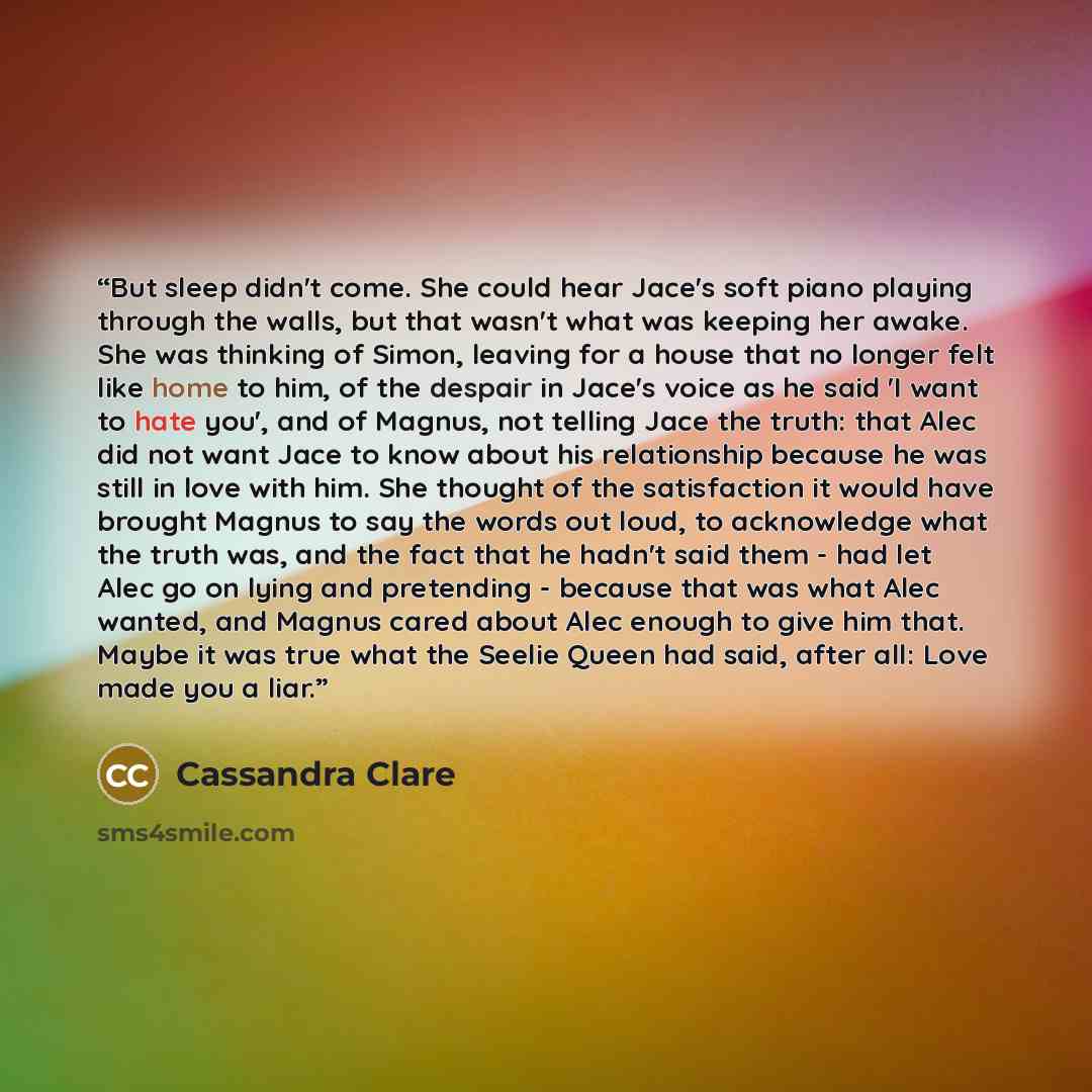 “But sleep didn't come. She could hear Jace's soft piano playing through the walls, but that wasn't what was keeping her awake. She was thinking of Simon, leaving for a house that no longer felt like home to him, of the despair in Jace's voice as he said 'I want to hate you', and of Magnus, not…” quote by Cassandra Clare